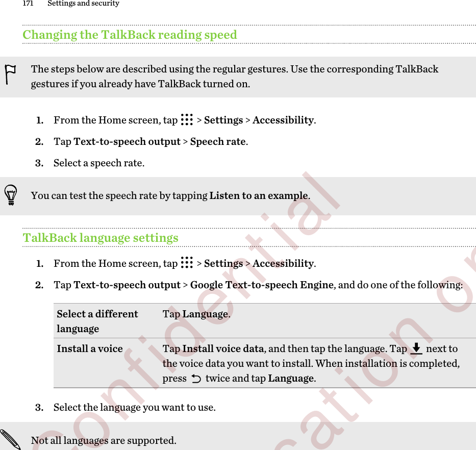 Changing the TalkBack reading speedThe steps below are described using the regular gestures. Use the corresponding TalkBackgestures if you already have TalkBack turned on.1. From the Home screen, tap   &gt; Settings &gt; Accessibility.2. Tap Text-to-speech output &gt; Speech rate.3. Select a speech rate. You can test the speech rate by tapping Listen to an example.TalkBack language settings1. From the Home screen, tap   &gt; Settings &gt; Accessibility.2. Tap Text-to-speech output &gt; Google Text-to-speech Engine, and do one of the following:Select a differentlanguage Tap Language.Install a voice Tap Install voice data, and then tap the language. Tap   next tothe voice data you want to install. When installation is completed,press   twice and tap Language.3. Select the language you want to use. Not all languages are supported.171 Settings and security        Confidential  For certification only