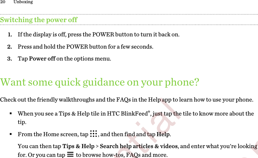 Switching the power off1. If the display is off, press the POWER button to turn it back on.2. Press and hold the POWER button for a few seconds.3. Tap Power off on the options menu.Want some quick guidance on your phone?Check out the friendly walkthroughs and the FAQs in the Help app to learn how to use your phone.§When you see a Tips &amp; Help tile in HTC BlinkFeed®, just tap the tile to know more about thetip.§From the Home screen, tap  , and then find and tap Help. You can then tap Tips &amp; Help &gt; Search help articles &amp; videos, and enter what you&apos;re lookingfor. Or you can tap   to browse how-tos, FAQs and more.20 Unboxing        Confidential  For certification only