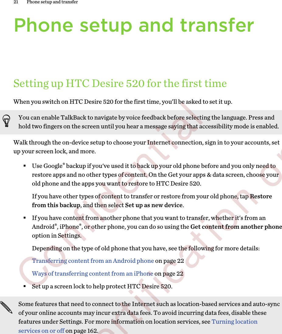 Phone setup and transferSetting up HTC Desire 520 for the first timeWhen you switch on HTC Desire 520 for the first time, you’ll be asked to set it up.You can enable TalkBack to navigate by voice feedback before selecting the language. Press andhold two fingers on the screen until you hear a message saying that accessibility mode is enabled.Walk through the on-device setup to choose your Internet connection, sign in to your accounts, setup your screen lock, and more.§Use Google® backup if you&apos;ve used it to back up your old phone before and you only need torestore apps and no other types of content. On the Get your apps &amp; data screen, choose yourold phone and the apps you want to restore to HTC Desire 520. If you have other types of content to transfer or restore from your old phone, tap Restorefrom this backup, and then select Set up as new device.§If you have content from another phone that you want to transfer, whether it&apos;s from anAndroid®, iPhone®, or other phone, you can do so using the Get content from another phoneoption in Settings. Depending on the type of old phone that you have, see the following for more details:Transferring content from an Android phone on page 22Ways of transferring content from an iPhone on page 22§Set up a screen lock to help protect HTC Desire 520.Some features that need to connect to the Internet such as location-based services and auto-syncof your online accounts may incur extra data fees. To avoid incurring data fees, disable thesefeatures under Settings. For more information on location services, see Turning locationservices on or off on page 162.21 Phone setup and transfer        Confidential  For certification only