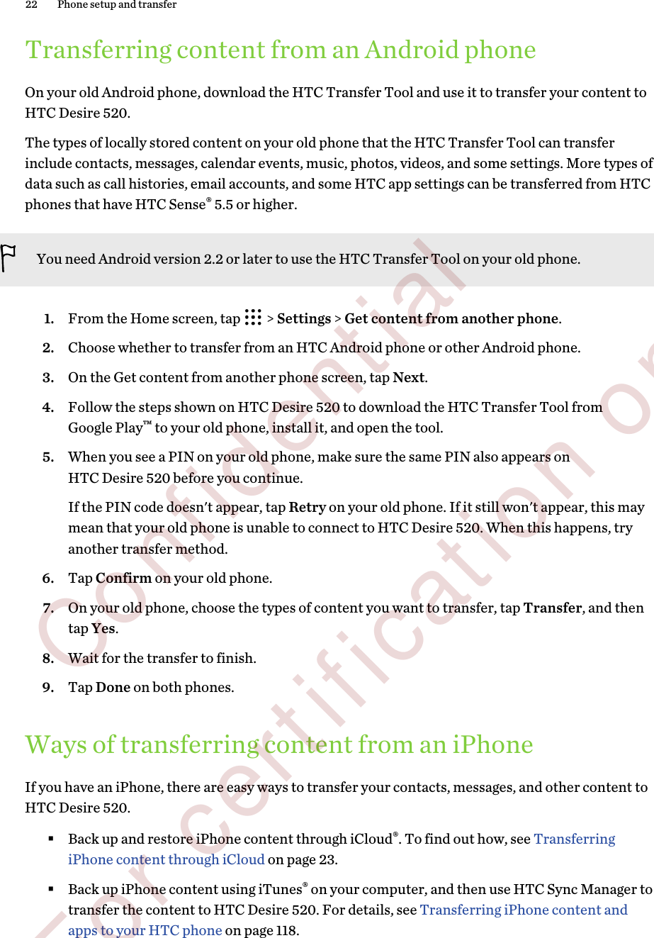 Transferring content from an Android phoneOn your old Android phone, download the HTC Transfer Tool and use it to transfer your content toHTC Desire 520.The types of locally stored content on your old phone that the HTC Transfer Tool can transferinclude contacts, messages, calendar events, music, photos, videos, and some settings. More types ofdata such as call histories, email accounts, and some HTC app settings can be transferred from HTCphones that have HTC Sense® 5.5 or higher.You need Android version 2.2 or later to use the HTC Transfer Tool on your old phone.1. From the Home screen, tap   &gt; Settings &gt; Get content from another phone.2. Choose whether to transfer from an HTC Android phone or other Android phone.3. On the Get content from another phone screen, tap Next.4. Follow the steps shown on HTC Desire 520 to download the HTC Transfer Tool fromGoogle Play™ to your old phone, install it, and open the tool.5. When you see a PIN on your old phone, make sure the same PIN also appears onHTC Desire 520 before you continue. If the PIN code doesn&apos;t appear, tap Retry on your old phone. If it still won&apos;t appear, this maymean that your old phone is unable to connect to HTC Desire 520. When this happens, tryanother transfer method.6. Tap Confirm on your old phone.7. On your old phone, choose the types of content you want to transfer, tap Transfer, and thentap Yes.8. Wait for the transfer to finish.9. Tap Done on both phones.Ways of transferring content from an iPhoneIf you have an iPhone, there are easy ways to transfer your contacts, messages, and other content toHTC Desire 520.§Back up and restore iPhone content through iCloud®. To find out how, see TransferringiPhone content through iCloud on page 23.§Back up iPhone content using iTunes® on your computer, and then use HTC Sync Manager totransfer the content to HTC Desire 520. For details, see Transferring iPhone content andapps to your HTC phone on page 118.22 Phone setup and transfer        Confidential  For certification only