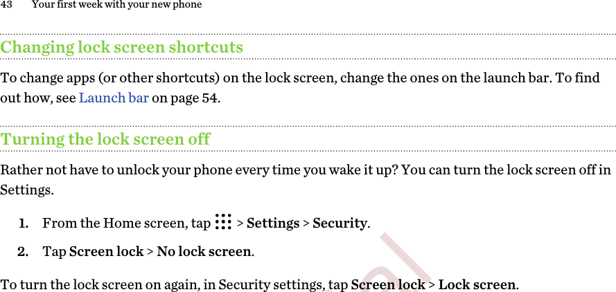 Changing lock screen shortcutsTo change apps (or other shortcuts) on the lock screen, change the ones on the launch bar. To findout how, see Launch bar on page 54.Turning the lock screen offRather not have to unlock your phone every time you wake it up? You can turn the lock screen off inSettings.1. From the Home screen, tap   &gt; Settings &gt; Security.2. Tap Screen lock &gt; No lock screen.To turn the lock screen on again, in Security settings, tap Screen lock &gt; Lock screen.43 Your first week with your new phone        Confidential  For certification only