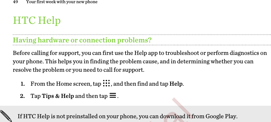 HTC HelpHaving hardware or connection problems?Before calling for support, you can first use the Help app to troubleshoot or perform diagnostics onyour phone. This helps you in finding the problem cause, and in determining whether you canresolve the problem or you need to call for support.1. From the Home screen, tap  , and then find and tap Help.2. Tap Tips &amp; Help and then tap  .If HTC Help is not preinstalled on your phone, you can download it from Google Play.49 Your first week with your new phone        Confidential  For certification only