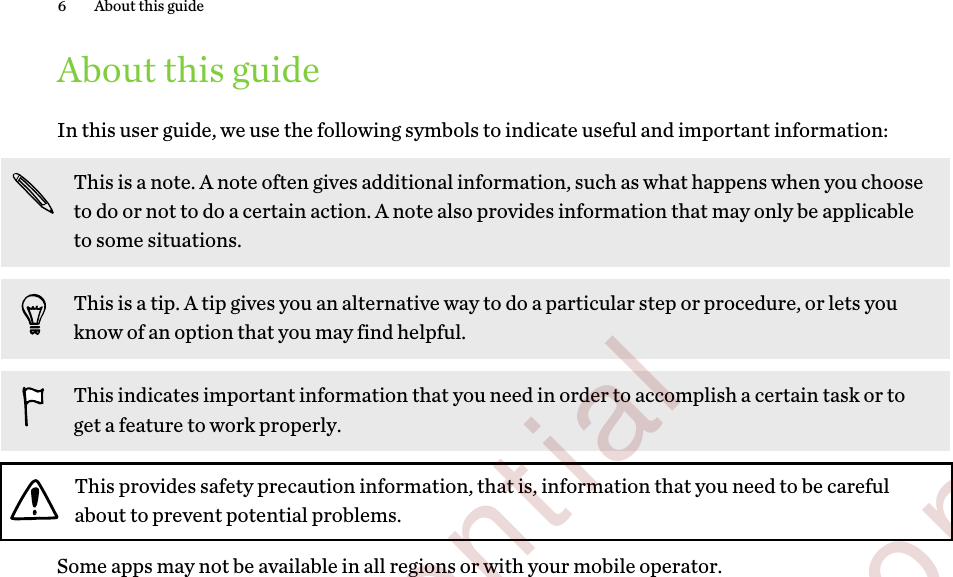 About this guideIn this user guide, we use the following symbols to indicate useful and important information:This is a note. A note often gives additional information, such as what happens when you chooseto do or not to do a certain action. A note also provides information that may only be applicableto some situations.This is a tip. A tip gives you an alternative way to do a particular step or procedure, or lets youknow of an option that you may find helpful.This indicates important information that you need in order to accomplish a certain task or toget a feature to work properly.This provides safety precaution information, that is, information that you need to be carefulabout to prevent potential problems.Some apps may not be available in all regions or with your mobile operator.6 About this guide        Confidential  For certification only