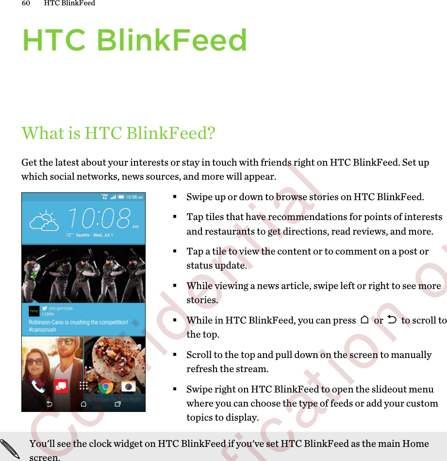 HTC BlinkFeedWhat is HTC BlinkFeed?Get the latest about your interests or stay in touch with friends right on HTC BlinkFeed. Set upwhich social networks, news sources, and more will appear.§Swipe up or down to browse stories on HTC BlinkFeed.§Tap tiles that have recommendations for points of interestsand restaurants to get directions, read reviews, and more.§Tap a tile to view the content or to comment on a post orstatus update.§While viewing a news article, swipe left or right to see morestories.§While in HTC BlinkFeed, you can press   or   to scroll tothe top.§Scroll to the top and pull down on the screen to manuallyrefresh the stream.§Swipe right on HTC BlinkFeed to open the slideout menuwhere you can choose the type of feeds or add your customtopics to display.You&apos;ll see the clock widget on HTC BlinkFeed if you&apos;ve set HTC BlinkFeed as the main Homescreen.60 HTC BlinkFeed        Confidential  For certification only