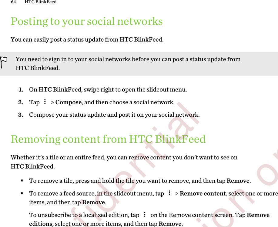 Posting to your social networksYou can easily post a status update from HTC BlinkFeed.You need to sign in to your social networks before you can post a status update fromHTC BlinkFeed.1. On HTC BlinkFeed, swipe right to open the slideout menu.2. Tap   &gt; Compose, and then choose a social network.3. Compose your status update and post it on your social network.Removing content from HTC BlinkFeedWhether it&apos;s a tile or an entire feed, you can remove content you don&apos;t want to see onHTC BlinkFeed.§To remove a tile, press and hold the tile you want to remove, and then tap Remove.§To remove a feed source, in the slideout menu, tap   &gt; Remove content, select one or moreitems, and then tap Remove. To unsubscribe to a localized edition, tap   on the Remove content screen. Tap Removeeditions, select one or more items, and then tap Remove.64 HTC BlinkFeed        Confidential  For certification only