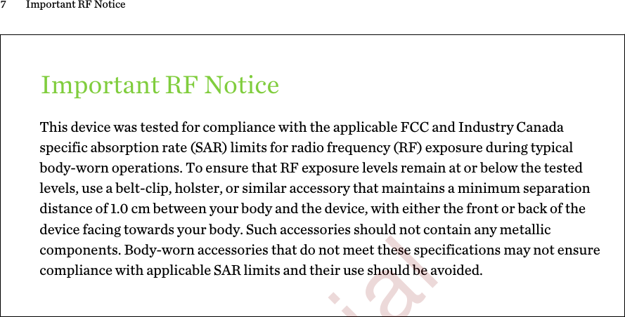 Important RF NoticeThis device was tested for compliance with the applicable FCC and Industry Canadaspecific absorption rate (SAR) limits for radio frequency (RF) exposure during typicalbody-worn operations. To ensure that RF exposure levels remain at or below the testedlevels, use a belt-clip, holster, or similar accessory that maintains a minimum separationdistance of 1.0 cm between your body and the device, with either the front or back of thedevice facing towards your body. Such accessories should not contain any metalliccomponents. Body-worn accessories that do not meet these specifications may not ensurecompliance with applicable SAR limits and their use should be avoided.7 Important RF Notice        Confidential  For certification only