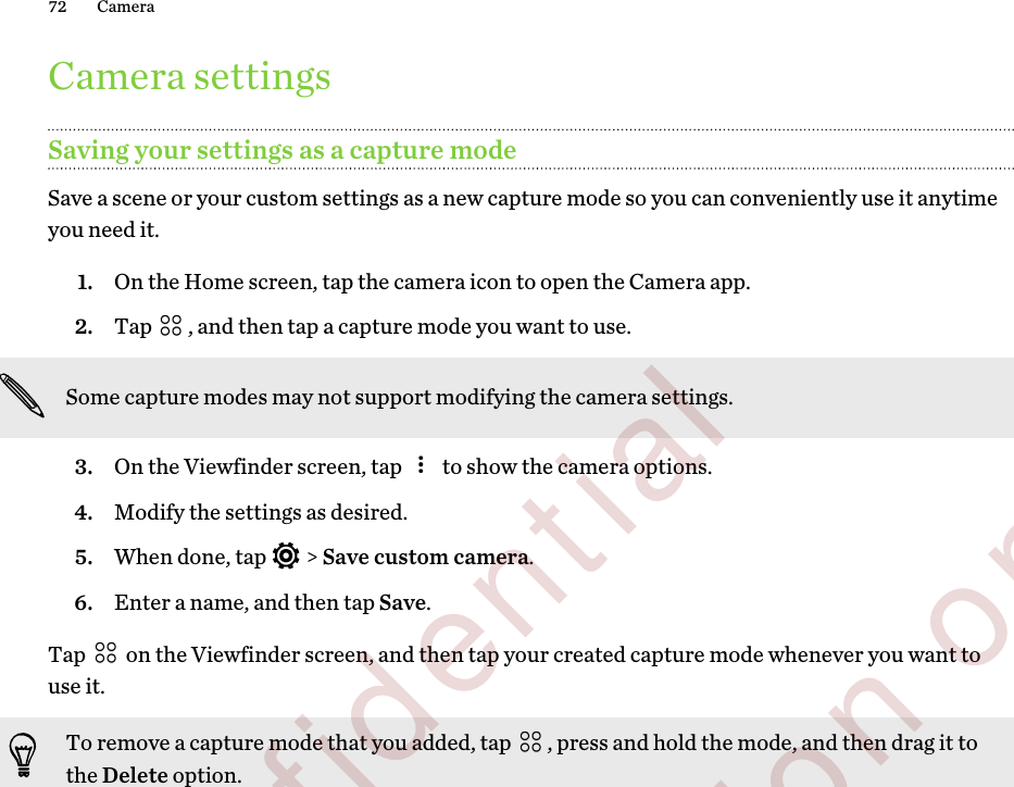 Camera settingsSaving your settings as a capture modeSave a scene or your custom settings as a new capture mode so you can conveniently use it anytimeyou need it.1. On the Home screen, tap the camera icon to open the Camera app.2. Tap  , and then tap a capture mode you want to use. Some capture modes may not support modifying the camera settings.3. On the Viewfinder screen, tap   to show the camera options.4. Modify the settings as desired.5. When done, tap   &gt; Save custom camera.6. Enter a name, and then tap Save.Tap   on the Viewfinder screen, and then tap your created capture mode whenever you want touse it.To remove a capture mode that you added, tap  , press and hold the mode, and then drag it tothe Delete option.72 Camera        Confidential  For certification only