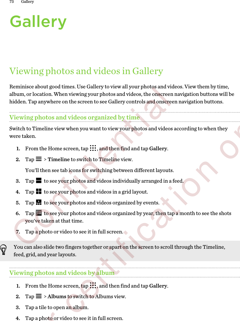 GalleryViewing photos and videos in GalleryReminisce about good times. Use Gallery to view all your photos and videos. View them by time,album, or location. When viewing your photos and videos, the onscreen navigation buttons will behidden. Tap anywhere on the screen to see Gallery controls and onscreen navigation buttons.Viewing photos and videos organized by timeSwitch to Timeline view when you want to view your photos and videos according to when theywere taken.1. From the Home screen, tap  , and then find and tap Gallery.2. Tap   &gt; Timeline to switch to Timeline view. You&apos;ll then see tab icons for switching between different layouts.3. Tap   to see your photos and videos individually arranged in a feed.4. Tap   to see your photos and videos in a grid layout.5. Tap   to see your photos and videos organized by events.6. Tap   to see your photos and videos organized by year, then tap a month to see the shotsyou&apos;ve taken at that time.7. Tap a photo or video to see it in full screen.You can also slide two fingers together or apart on the screen to scroll through the Timeline,feed, grid, and year layouts.Viewing photos and videos by album1. From the Home screen, tap  , and then find and tap Gallery.2. Tap   &gt; Albums to switch to Albums view.3. Tap a tile to open an album.4. Tap a photo or video to see it in full screen.73 Gallery        Confidential  For certification only