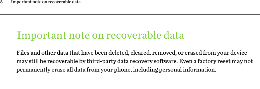 Important note on recoverable dataFiles and other data that have been deleted, cleared, removed, or erased from your devicemay still be recoverable by third-party data recovery software. Even a factory reset may notpermanently erase all data from your phone, including personal information.8 Important note on recoverable data        Confidential  For certification only