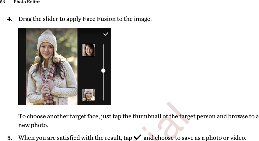 4. Drag the slider to apply Face Fusion to the image. To choose another target face, just tap the thumbnail of the target person and browse to anew photo.5. When you are satisfied with the result, tap   and choose to save as a photo or video.86 Photo Editor        Confidential  For certification only
