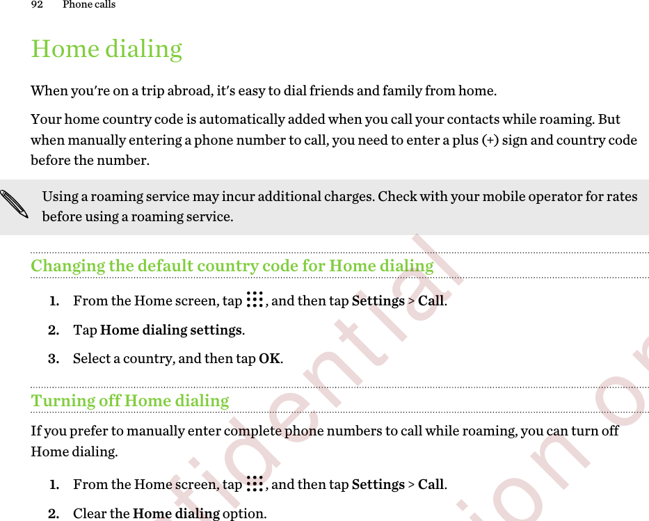 Home dialingWhen you&apos;re on a trip abroad, it&apos;s easy to dial friends and family from home.Your home country code is automatically added when you call your contacts while roaming. Butwhen manually entering a phone number to call, you need to enter a plus (+) sign and country codebefore the number.Using a roaming service may incur additional charges. Check with your mobile operator for ratesbefore using a roaming service.Changing the default country code for Home dialing1. From the Home screen, tap  , and then tap Settings &gt; Call.2. Tap Home dialing settings.3. Select a country, and then tap OK.Turning off Home dialingIf you prefer to manually enter complete phone numbers to call while roaming, you can turn offHome dialing.1. From the Home screen, tap  , and then tap Settings &gt; Call.2. Clear the Home dialing option.92 Phone calls        Confidential  For certification only