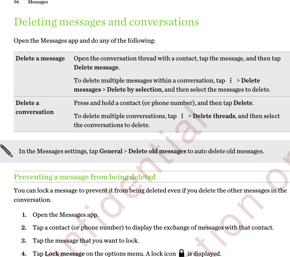Deleting messages and conversationsOpen the Messages app and do any of the following:Delete a message Open the conversation thread with a contact, tap the message, and then tapDelete message.To delete multiple messages within a conversation, tap   &gt; Deletemessages &gt; Delete by selection, and then select the messages to delete.Delete aconversation Press and hold a contact (or phone number), and then tap Delete.To delete multiple conversations, tap   &gt; Delete threads, and then selectthe conversations to delete.In the Messages settings, tap General &gt; Delete old messages to auto delete old messages.Preventing a message from being deletedYou can lock a message to prevent it from being deleted even if you delete the other messages in theconversation.1. Open the Messages app.2. Tap a contact (or phone number) to display the exchange of messages with that contact.3. Tap the message that you want to lock.4. Tap Lock message on the options menu. A lock icon   is displayed.96 Messages        Confidential  For certification only