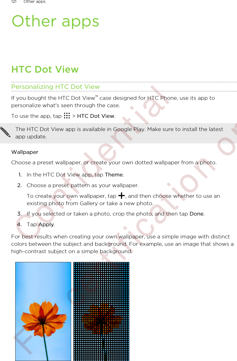 Other appsHTC Dot ViewPersonalizing HTC Dot ViewIf you bought the HTC Dot View™ case designed for HTC Phone, use its app topersonalize what&apos;s seen through the case.To use the app, tap   &gt; HTC Dot View.The HTC Dot View app is available in Google Play. Make sure to install the latestapp update.WallpaperChoose a preset wallpaper, or create your own dotted wallpaper from a photo.1. In the HTC Dot View app, tap Theme.2. Choose a preset pattern as your wallpaper. To create your own wallpaper, tap  , and then choose whether to use anexisting photo from Gallery or take a new photo.3. If you selected or taken a photo, crop the photo, and then tap Done.4. Tap Apply.For best results when creating your own wallpaper, use a simple image with distinctcolors between the subject and background. For example, use an image that shows ahigh-contrast subject on a simple background.121 Other apps        Confidential  For certification only