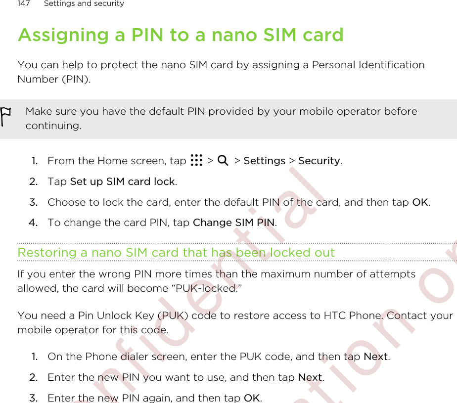 Assigning a PIN to a nano SIM cardYou can help to protect the nano SIM card by assigning a Personal IdentificationNumber (PIN).Make sure you have the default PIN provided by your mobile operator beforecontinuing.1. From the Home screen, tap   &gt;   &gt; Settings &gt; Security.2. Tap Set up SIM card lock.3. Choose to lock the card, enter the default PIN of the card, and then tap OK.4. To change the card PIN, tap Change SIM PIN.Restoring a nano SIM card that has been locked outIf you enter the wrong PIN more times than the maximum number of attemptsallowed, the card will become “PUK-locked.”You need a Pin Unlock Key (PUK) code to restore access to HTC Phone. Contact yourmobile operator for this code.1. On the Phone dialer screen, enter the PUK code, and then tap Next.2. Enter the new PIN you want to use, and then tap Next.3. Enter the new PIN again, and then tap OK.147 Settings and security        Confidential  For certification only