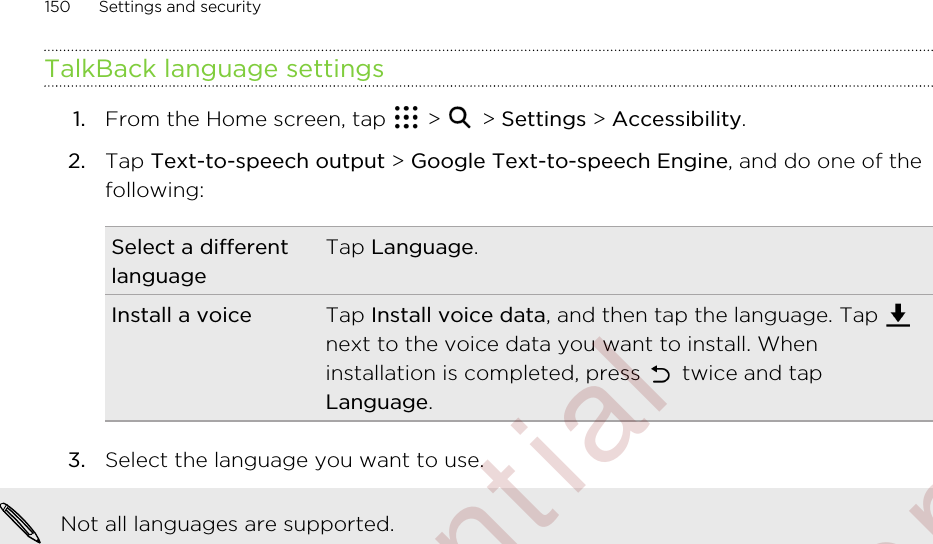 TalkBack language settings1. From the Home screen, tap   &gt;   &gt; Settings &gt; Accessibility.2. Tap Text-to-speech output &gt; Google Text-to-speech Engine, and do one of thefollowing:Select a differentlanguageTap Language.Install a voice Tap Install voice data, and then tap the language. Tap next to the voice data you want to install. Wheninstallation is completed, press   twice and tapLanguage.3. Select the language you want to use. Not all languages are supported.150 Settings and security        Confidential  For certification only