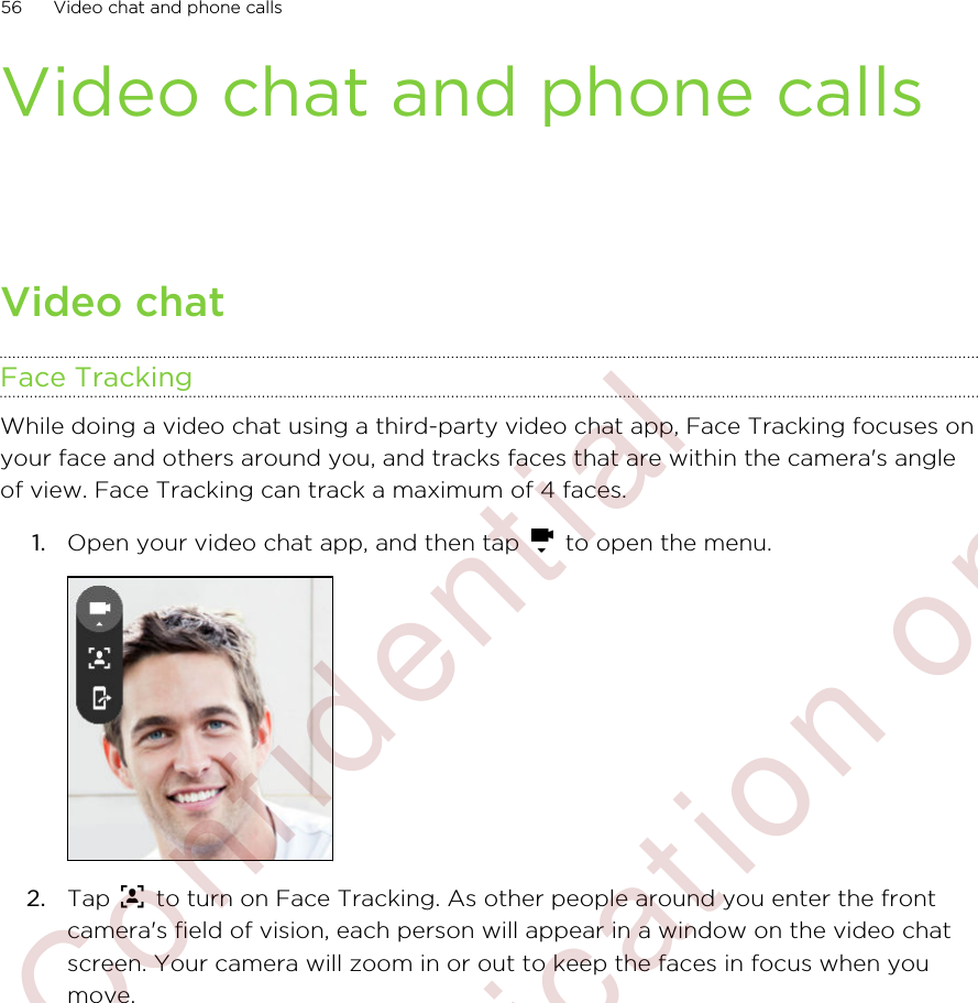 Video chat and phone callsVideo chatFace TrackingWhile doing a video chat using a third-party video chat app, Face Tracking focuses onyour face and others around you, and tracks faces that are within the camera&apos;s angleof view. Face Tracking can track a maximum of 4 faces.1. Open your video chat app, and then tap   to open the menu. 2. Tap   to turn on Face Tracking. As other people around you enter the frontcamera&apos;s field of vision, each person will appear in a window on the video chatscreen. Your camera will zoom in or out to keep the faces in focus when youmove.56 Video chat and phone calls        Confidential  For certification only
