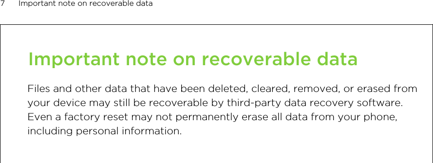 Important note on recoverable dataFiles and other data that have been deleted, cleared, removed, or erased fromyour device may still be recoverable by third-party data recovery software.Even a factory reset may not permanently erase all data from your phone,including personal information.7 Important note on recoverable data        Confidential  For certification only
