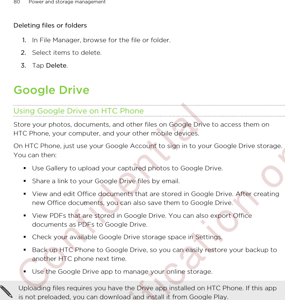 Deleting files or folders1. In File Manager, browse for the file or folder.2. Select items to delete.3. Tap Delete.Google DriveUsing Google Drive on HTC PhoneStore your photos, documents, and other files on Google Drive to access them onHTC Phone, your computer, and your other mobile devices.On HTC Phone, just use your Google Account to sign in to your Google Drive storage.You can then:§Use Gallery to upload your captured photos to Google Drive.§Share a link to your Google Drive files by email.§View and edit Office documents that are stored in Google Drive. After creatingnew Office documents, you can also save them to Google Drive.§View PDFs that are stored in Google Drive. You can also export Officedocuments as PDFs to Google Drive.§Check your available Google Drive storage space in Settings.§Back up HTC Phone to Google Drive, so you can easily restore your backup toanother HTC phone next time.§Use the Google Drive app to manage your online storage.Uploading files requires you have the Drive app installed on HTC Phone. If this appis not preloaded, you can download and install it from Google Play.80 Power and storage management        Confidential  For certification only