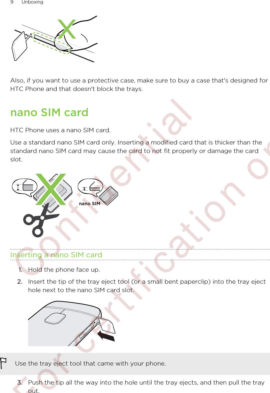 Also, if you want to use a protective case, make sure to buy a case that&apos;s designed forHTC Phone and that doesn&apos;t block the trays.nano SIM cardHTC Phone uses a nano SIM card.Use a standard nano SIM card only. Inserting a modified card that is thicker than thestandard nano SIM card may cause the card to not fit properly or damage the cardslot.Inserting a nano SIM card1. Hold the phone face up.2. Insert the tip of the tray eject tool (or a small bent paperclip) into the tray ejecthole next to the nano SIM card slot. Use the tray eject tool that came with your phone.3. Push the tip all the way into the hole until the tray ejects, and then pull the trayout.9 Unboxing        Confidential  For certification only