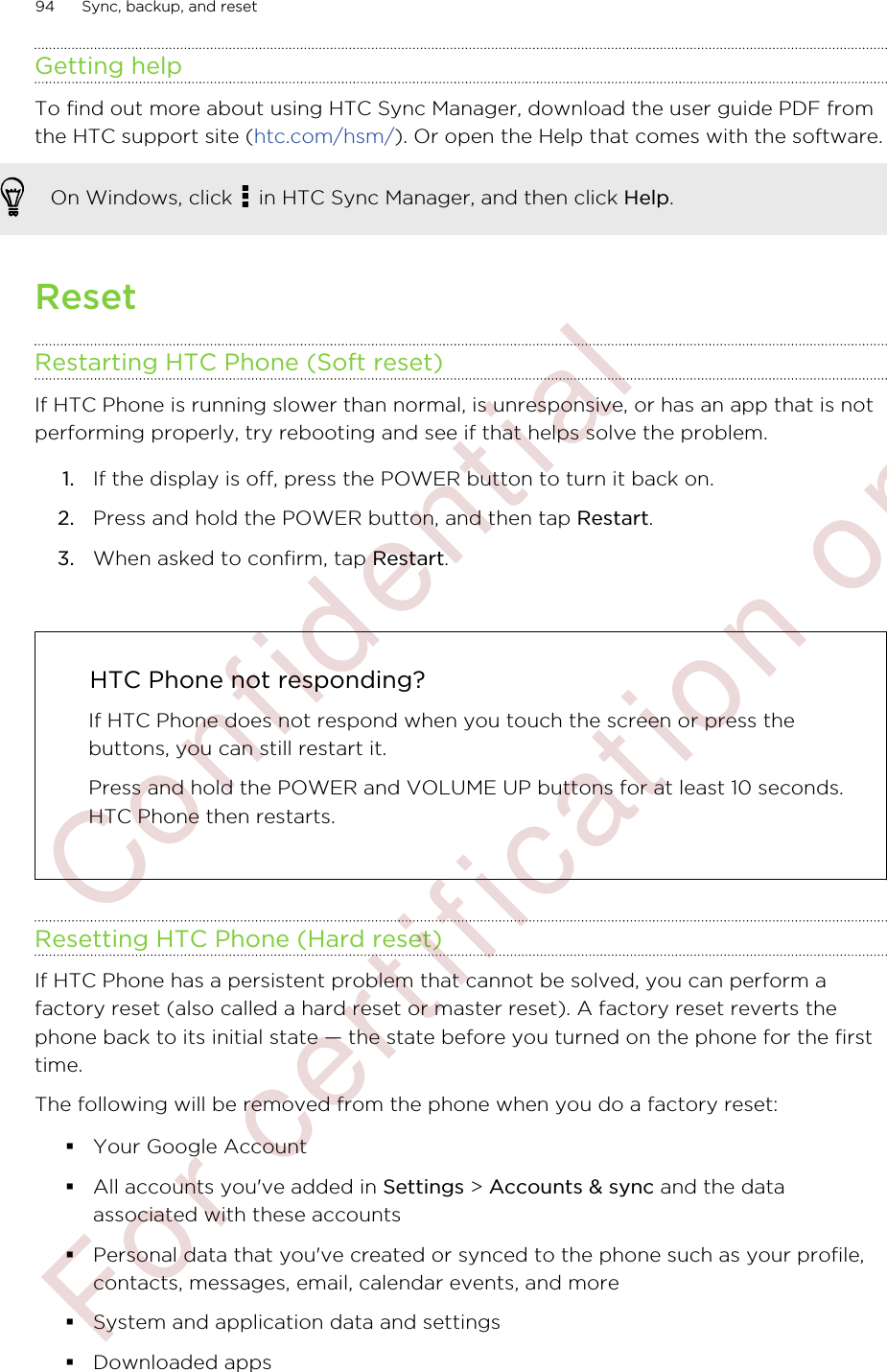 Getting helpTo find out more about using HTC Sync Manager, download the user guide PDF fromthe HTC support site (htc.com/hsm/). Or open the Help that comes with the software.On Windows, click   in HTC Sync Manager, and then click Help.ResetRestarting HTC Phone (Soft reset)If HTC Phone is running slower than normal, is unresponsive, or has an app that is notperforming properly, try rebooting and see if that helps solve the problem.1. If the display is off, press the POWER button to turn it back on.2. Press and hold the POWER button, and then tap Restart.3. When asked to confirm, tap Restart.HTC Phone not responding?If HTC Phone does not respond when you touch the screen or press thebuttons, you can still restart it.Press and hold the POWER and VOLUME UP buttons for at least 10 seconds.HTC Phone then restarts.Resetting HTC Phone (Hard reset)If HTC Phone has a persistent problem that cannot be solved, you can perform afactory reset (also called a hard reset or master reset). A factory reset reverts thephone back to its initial state — the state before you turned on the phone for the firsttime.The following will be removed from the phone when you do a factory reset:§Your Google Account§All accounts you&apos;ve added in Settings &gt; Accounts &amp; sync and the dataassociated with these accounts§Personal data that you&apos;ve created or synced to the phone such as your profile,contacts, messages, email, calendar events, and more§System and application data and settings§Downloaded apps94 Sync, backup, and reset        Confidential  For certification only