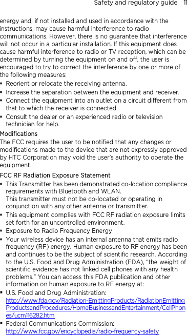 Safety and regulatory guide    11 energy and, if not installed and used in accordance with the instructions, may cause harmful interference to radio communications. However, there is no guarantee that interference will not occur in a particular installation. If this equipment does cause harmful interference to radio or TV reception, which can be determined by turning the equipment on and off, the user is encouraged to try to correct the interference by one or more of the following measures:  Reorient or relocate the receiving antenna.    Increase the separation between the equipment and receiver.  Connect the equipment into an outlet on a circuit different from that to which the receiver is connected.  Consult the dealer or an experienced radio or television technician for help.   Modifications The FCC requires the user to be notified that any changes or modifications made to the device that are not expressly approved by HTC Corporation may void the user’s authority to operate the equipment. FCC RF Radiation Exposure Statement    This Transmitter has been demonstrated co-location compliance requirements with Bluetooth and WLAN. This transmitter must not be co-located or operating in conjunction with any other antenna or transmitter.  This equipment complies with FCC RF radiation exposure limits set forth for an uncontrolled environment.  Exposure to Radio Frequency Energy  Your wireless device has an internal antenna that emits radio frequency (RF) energy. Human exposure to RF energy has been and continues to be the subject of scientific research. According to the U.S. Food and Drug Administration (FDA), “the weight of scientific evidence has not linked cell phones with any health problems.” You can access this FDA publication and other information on human exposure to RF energy at:  U.S. Food and Drug Administration:   http://www.fda.gov/Radiation-EmittingProducts/RadiationEmittingProductsandProcedures/HomeBusinessandEntertainment/CellPhones/ucm116282.htm  Federal Communications Commission:   http://www.fcc.gov/encyclopedia/radio-frequency-safety 