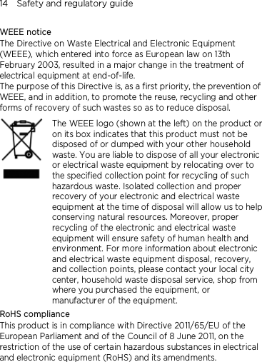14    Safety and regulatory guide WEEE notice The Directive on Waste Electrical and Electronic Equipment (WEEE), which entered into force as European law on 13th February 2003, resulted in a major change in the treatment of electrical equipment at end-of-life.   The purpose of this Directive is, as a first priority, the prevention of WEEE, and in addition, to promote the reuse, recycling and other forms of recovery of such wastes so as to reduce disposal.     The WEEE logo (shown at the left) on the product or on its box indicates that this product must not be disposed of or dumped with your other household waste. You are liable to dispose of all your electronic or electrical waste equipment by relocating over to the specified collection point for recycling of such hazardous waste. Isolated collection and proper recovery of your electronic and electrical waste equipment at the time of disposal will allow us to help conserving natural resources. Moreover, proper recycling of the electronic and electrical waste equipment will ensure safety of human health and environment. For more information about electronic and electrical waste equipment disposal, recovery, and collection points, please contact your local city center, household waste disposal service, shop from where you purchased the equipment, or manufacturer of the equipment. RoHS compliance This product is in compliance with Directive 2011/65/EU of the European Parliament and of the Council of 8 June 2011, on the restriction of the use of certain hazardous substances in electrical and electronic equipment (RoHS) and its amendments. 