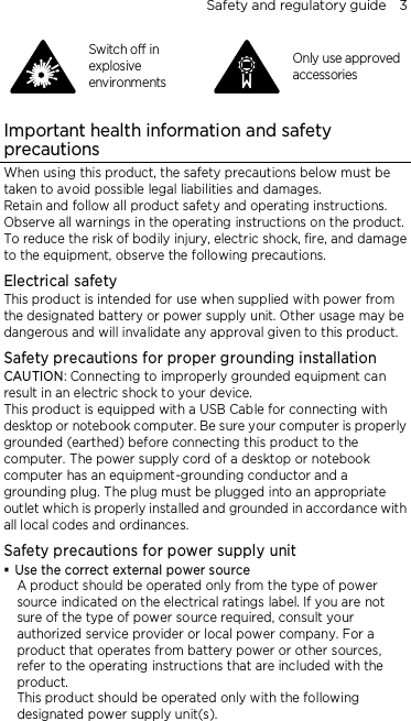 Safety and regulatory guide    3  Switch off in explosive environments  Only use approved accessories  Important health information and safety precautions When using this product, the safety precautions below must be taken to avoid possible legal liabilities and damages. Retain and follow all product safety and operating instructions. Observe all warnings in the operating instructions on the product. To reduce the risk of bodily injury, electric shock, fire, and damage to the equipment, observe the following precautions. Electrical safety This product is intended for use when supplied with power from the designated battery or power supply unit. Other usage may be dangerous and will invalidate any approval given to this product. Safety precautions for proper grounding installation CAUTION: Connecting to improperly grounded equipment can result in an electric shock to your device. This product is equipped with a USB Cable for connecting with desktop or notebook computer. Be sure your computer is properly grounded (earthed) before connecting this product to the computer. The power supply cord of a desktop or notebook computer has an equipment-grounding conductor and a grounding plug. The plug must be plugged into an appropriate outlet which is properly installed and grounded in accordance with all local codes and ordinances. Safety precautions for power supply unit  Use the correct external power source A product should be operated only from the type of power source indicated on the electrical ratings label. If you are not sure of the type of power source required, consult your authorized service provider or local power company. For a product that operates from battery power or other sources, refer to the operating instructions that are included with the product. This product should be operated only with the following designated power supply unit(s). 