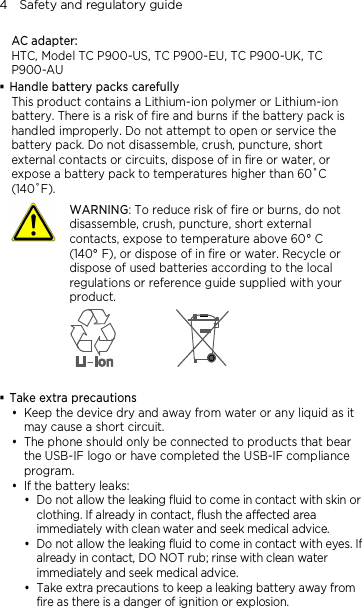 4    Safety and regulatory guide AC adapter: HTC, Model TC P900-US, TC P900-EU, TC P900-UK, TC P900-AU  Handle battery packs carefully This product contains a Lithium-ion polymer or Lithium-ion battery. There is a risk of fire and burns if the battery pack is handled improperly. Do not attempt to open or service the battery pack. Do not disassemble, crush, puncture, short external contacts or circuits, dispose of in fire or water, or expose a battery pack to temperatures higher than 60˚C (140˚F).  WARNING: To reduce risk of fire or burns, do not disassemble, crush, puncture, short external contacts, expose to temperature above 60° C   (140° F), or dispose of in fire or water. Recycle or dispose of used batteries according to the local regulations or reference guide supplied with your product.    Take extra precautions  Keep the device dry and away from water or any liquid as it may cause a short circuit.    The phone should only be connected to products that bear the USB-IF logo or have completed the USB-IF compliance program.  If the battery leaks:    Do not allow the leaking fluid to come in contact with skin or clothing. If already in contact, flush the affected area immediately with clean water and seek medical advice.   Do not allow the leaking fluid to come in contact with eyes. If already in contact, DO NOT rub; rinse with clean water immediately and seek medical advice.   Take extra precautions to keep a leaking battery away from fire as there is a danger of ignition or explosion.  