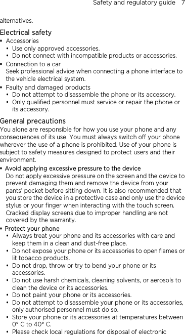 Safety and regulatory guide    7 alternatives. Electrical safety  Accessories  Use only approved accessories.  Do not connect with incompatible products or accessories.  Connection to a car Seek professional advice when connecting a phone interface to the vehicle electrical system.  Faulty and damaged products  Do not attempt to disassemble the phone or its accessory.  Only qualified personnel must service or repair the phone or its accessory.   General precautions You alone are responsible for how you use your phone and any consequences of its use. You must always switch off your phone wherever the use of a phone is prohibited. Use of your phone is subject to safety measures designed to protect users and their environment.  Avoid applying excessive pressure to the device Do not apply excessive pressure on the screen and the device to prevent damaging them and remove the device from your pants’ pocket before sitting down. It is also recommended that you store the device in a protective case and only use the device stylus or your finger when interacting with the touch screen. Cracked display screens due to improper handling are not covered by the warranty.  Protect your phone  Always treat your phone and its accessories with care and keep them in a clean and dust-free place.  Do not expose your phone or its accessories to open flames or lit tobacco products.  Do not drop, throw or try to bend your phone or its accessories.  Do not use harsh chemicals, cleaning solvents, or aerosols to clean the device or its accessories.  Do not paint your phone or its accessories.  Do not attempt to disassemble your phone or its accessories, only authorised personnel must do so.  Store your phone or its accessories at temperatures between 0° C to 40° C.  Please check local regulations for disposal of electronic 