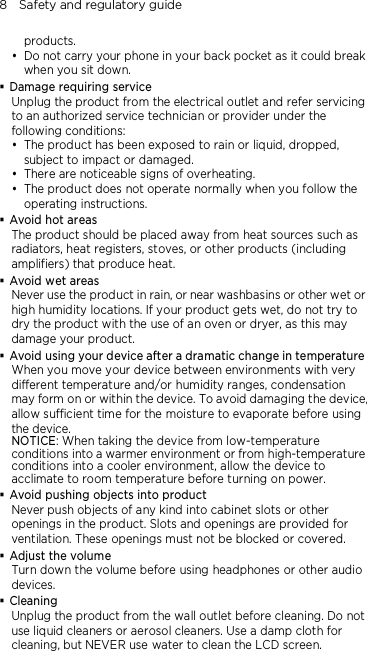 8    Safety and regulatory guide products.  Do not carry your phone in your back pocket as it could break when you sit down.  Damage requiring service Unplug the product from the electrical outlet and refer servicing to an authorized service technician or provider under the following conditions:  The product has been exposed to rain or liquid, dropped, subject to impact or damaged.  There are noticeable signs of overheating.  The product does not operate normally when you follow the operating instructions.  Avoid hot areas The product should be placed away from heat sources such as radiators, heat registers, stoves, or other products (including amplifiers) that produce heat.  Avoid wet areas Never use the product in rain, or near washbasins or other wet or high humidity locations. If your product gets wet, do not try to dry the product with the use of an oven or dryer, as this may damage your product.  Avoid using your device after a dramatic change in temperature When you move your device between environments with very different temperature and/or humidity ranges, condensation may form on or within the device. To avoid damaging the device, allow sufficient time for the moisture to evaporate before using the device. NOTICE: When taking the device from low-temperature conditions into a warmer environment or from high-temperature conditions into a cooler environment, allow the device to acclimate to room temperature before turning on power.  Avoid pushing objects into product Never push objects of any kind into cabinet slots or other openings in the product. Slots and openings are provided for ventilation. These openings must not be blocked or covered.  Adjust the volume Turn down the volume before using headphones or other audio devices.  Cleaning Unplug the product from the wall outlet before cleaning. Do not use liquid cleaners or aerosol cleaners. Use a damp cloth for cleaning, but NEVER use water to clean the LCD screen. 