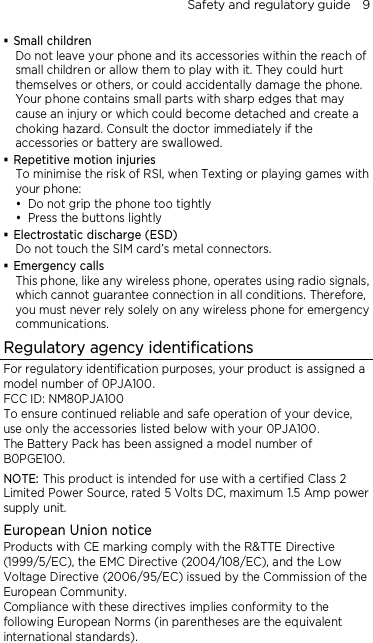 Safety and regulatory guide    9  Small children Do not leave your phone and its accessories within the reach of small children or allow them to play with it. They could hurt themselves or others, or could accidentally damage the phone. Your phone contains small parts with sharp edges that may cause an injury or which could become detached and create a choking hazard. Consult the doctor immediately if the accessories or battery are swallowed.  Repetitive motion injuries To minimise the risk of RSI, when Texting or playing games with your phone:  Do not grip the phone too tightly  Press the buttons lightly  Electrostatic discharge (ESD) Do not touch the SIM card’s metal connectors.    Emergency calls This phone, like any wireless phone, operates using radio signals, which cannot guarantee connection in all conditions. Therefore, you must never rely solely on any wireless phone for emergency communications. Regulatory agency identifications For regulatory identification purposes, your product is assigned a model number of 0PJA100. FCC ID: NM80PJA100 To ensure continued reliable and safe operation of your device, use only the accessories listed below with your 0PJA100. The Battery Pack has been assigned a model number of B0PGE100. NOTE: This product is intended for use with a certified Class 2 Limited Power Source, rated 5 Volts DC, maximum 1.5 Amp power supply unit. European Union notice Products with CE marking comply with the R&amp;TTE Directive (1999/5/EC), the EMC Directive (2004/108/EC), and the Low Voltage Directive (2006/95/EC) issued by the Commission of the European Community. Compliance with these directives implies conformity to the following European Norms (in parentheses are the equivalent international standards).  