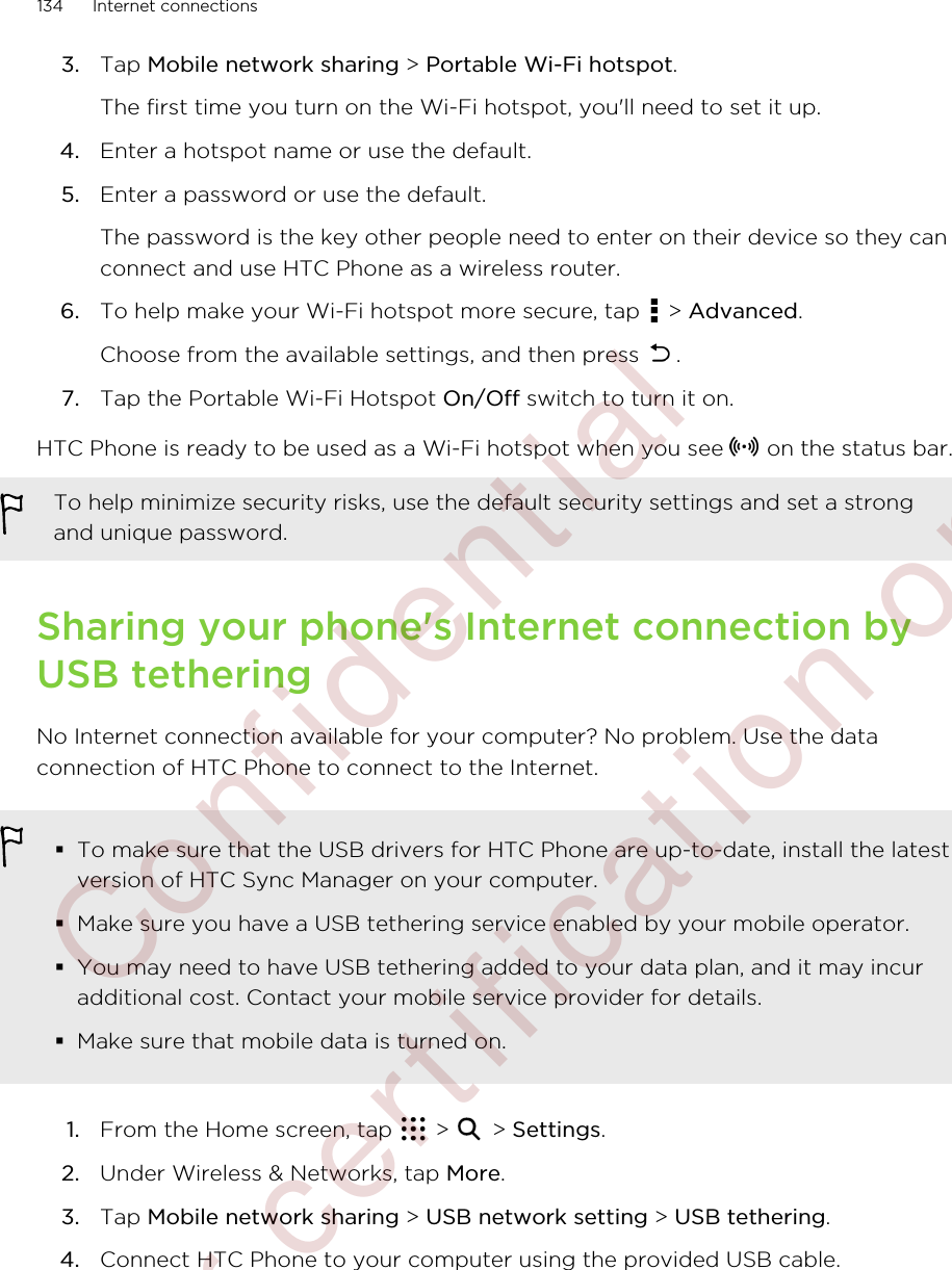 3. Tap Mobile network sharing &gt; Portable Wi-Fi hotspot. The first time you turn on the Wi-Fi hotspot, you&apos;ll need to set it up.4. Enter a hotspot name or use the default.5. Enter a password or use the default. The password is the key other people need to enter on their device so they canconnect and use HTC Phone as a wireless router.6. To help make your Wi-Fi hotspot more secure, tap   &gt; Advanced. Choose from the available settings, and then press  .7. Tap the Portable Wi-Fi Hotspot On/Off switch to turn it on.HTC Phone is ready to be used as a Wi-Fi hotspot when you see   on the status bar.To help minimize security risks, use the default security settings and set a strongand unique password.Sharing your phone&apos;s Internet connection byUSB tetheringNo Internet connection available for your computer? No problem. Use the dataconnection of HTC Phone to connect to the Internet.§To make sure that the USB drivers for HTC Phone are up-to-date, install the latestversion of HTC Sync Manager on your computer.§Make sure you have a USB tethering service enabled by your mobile operator.§You may need to have USB tethering added to your data plan, and it may incuradditional cost. Contact your mobile service provider for details.§Make sure that mobile data is turned on.1. From the Home screen, tap   &gt;   &gt; Settings.2. Under Wireless &amp; Networks, tap More.3. Tap Mobile network sharing &gt; USB network setting &gt; USB tethering.4. Connect HTC Phone to your computer using the provided USB cable.134 Internet connections        Confidential  For certification only