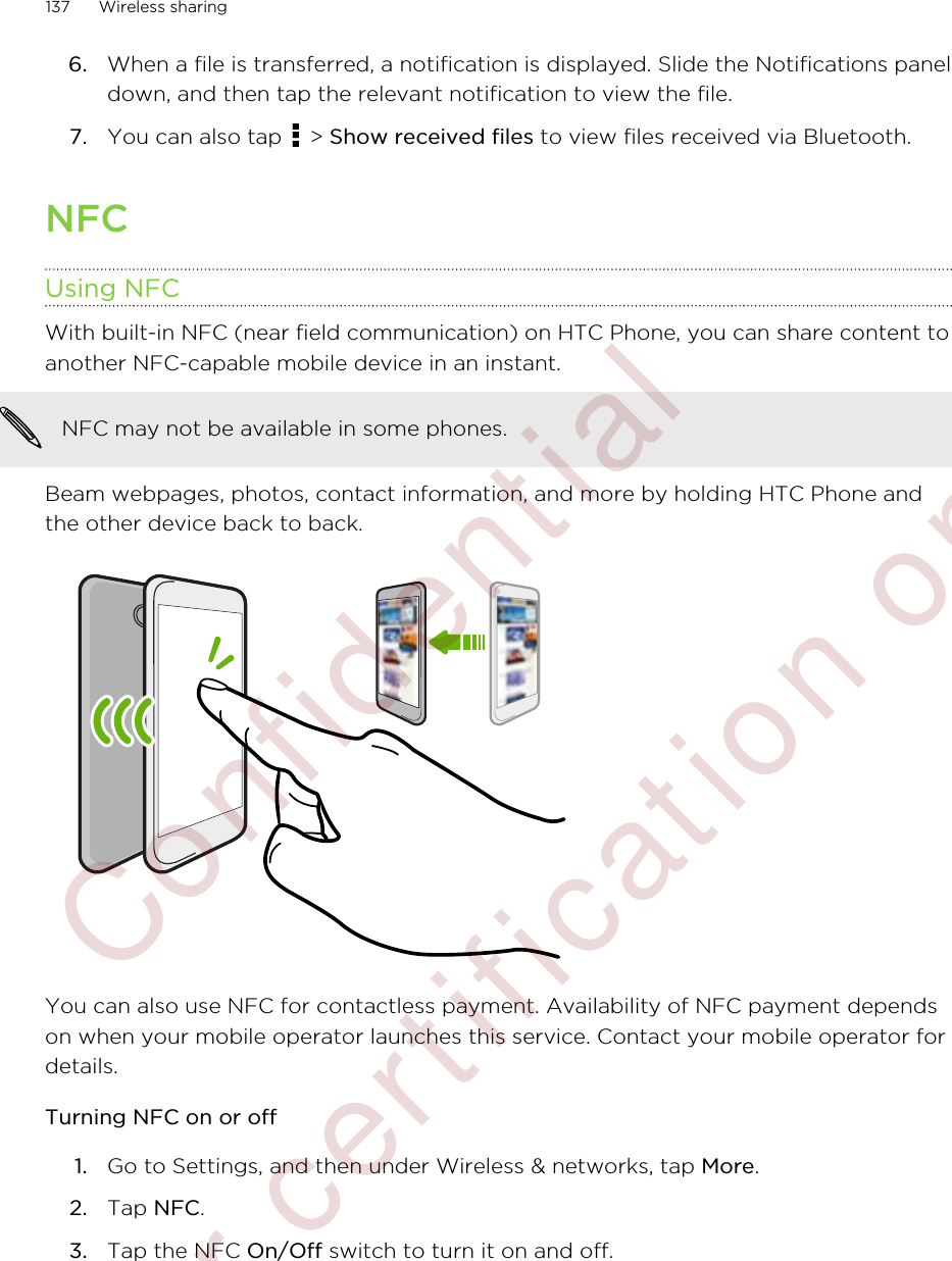 6. When a file is transferred, a notification is displayed. Slide the Notifications paneldown, and then tap the relevant notification to view the file.7. You can also tap   &gt; Show received files to view files received via Bluetooth.NFCUsing NFCWith built-in NFC (near field communication) on HTC Phone, you can share content toanother NFC-capable mobile device in an instant.NFC may not be available in some phones.Beam webpages, photos, contact information, and more by holding HTC Phone andthe other device back to back.You can also use NFC for contactless payment. Availability of NFC payment dependson when your mobile operator launches this service. Contact your mobile operator fordetails.Turning NFC on or off1. Go to Settings, and then under Wireless &amp; networks, tap More.2. Tap NFC.3. Tap the NFC On/Off switch to turn it on and off.137 Wireless sharing        Confidential  For certification only