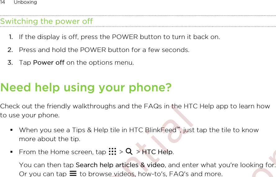 Switching the power off1. If the display is off, press the POWER button to turn it back on.2. Press and hold the POWER button for a few seconds.3. Tap Power off on the options menu.Need help using your phone?Check out the friendly walkthroughs and the FAQs in the HTC Help app to learn howto use your phone.§When you see a Tips &amp; Help tile in HTC BlinkFeed™, just tap the tile to knowmore about the tip.§From the Home screen, tap   &gt;   &gt; HTC Help. You can then tap Search help articles &amp; video, and enter what you&apos;re looking for.Or you can tap   to browse videos, how-to&apos;s, FAQ&apos;s and more.14 Unboxing        Confidential  For certification only