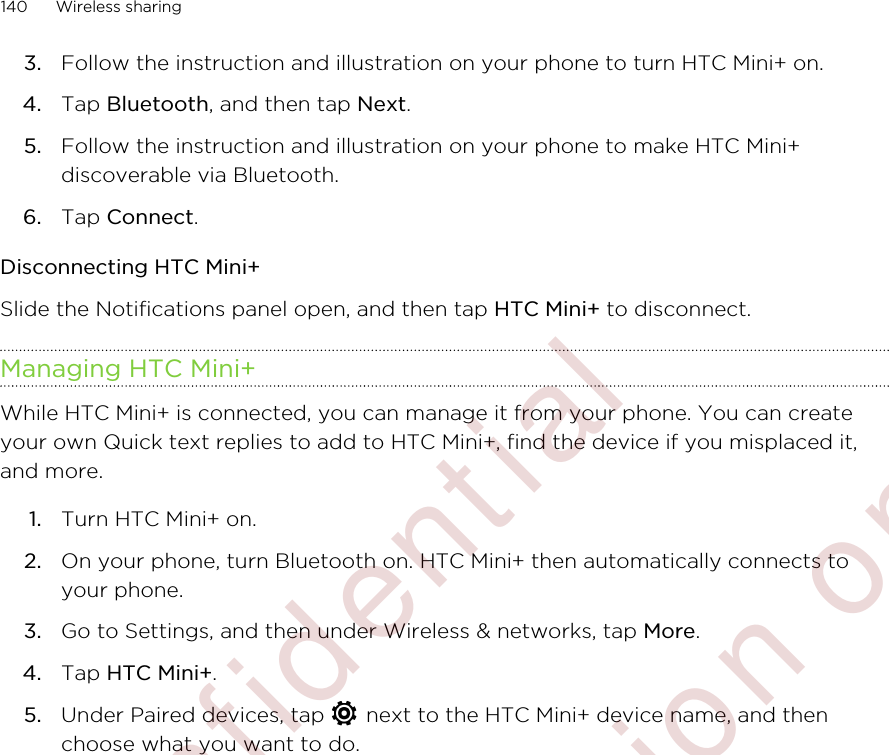 3. Follow the instruction and illustration on your phone to turn HTC Mini+ on.4. Tap Bluetooth, and then tap Next.5. Follow the instruction and illustration on your phone to make HTC Mini+discoverable via Bluetooth.6. Tap Connect.Disconnecting HTC Mini+Slide the Notifications panel open, and then tap HTC Mini+ to disconnect.Managing HTC Mini+While HTC Mini+ is connected, you can manage it from your phone. You can createyour own Quick text replies to add to HTC Mini+, find the device if you misplaced it,and more.1. Turn HTC Mini+ on.2. On your phone, turn Bluetooth on. HTC Mini+ then automatically connects toyour phone.3. Go to Settings, and then under Wireless &amp; networks, tap More.4. Tap HTC Mini+.5. Under Paired devices, tap   next to the HTC Mini+ device name, and thenchoose what you want to do.140 Wireless sharing        Confidential  For certification only