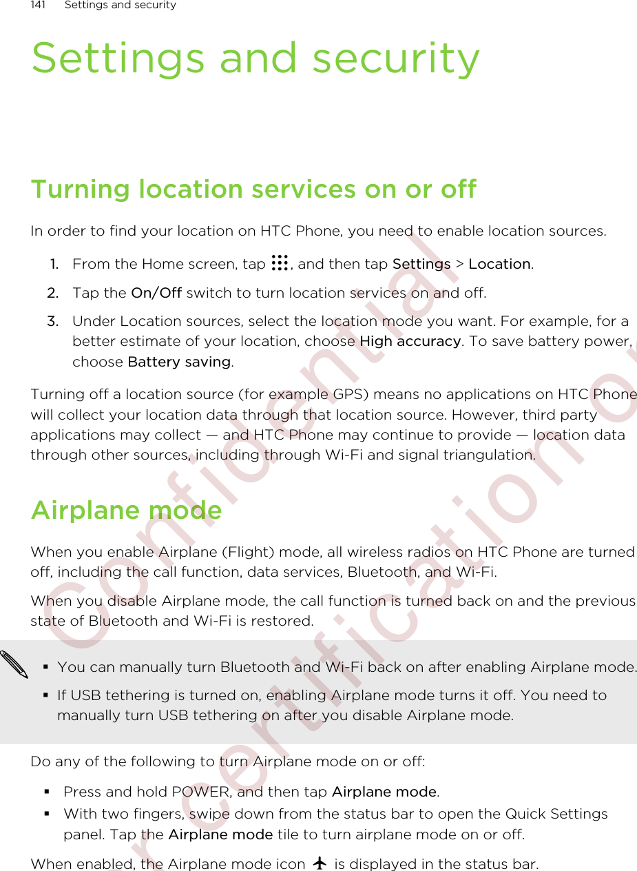 Settings and securityTurning location services on or offIn order to find your location on HTC Phone, you need to enable location sources.1. From the Home screen, tap  , and then tap Settings &gt; Location.2. Tap the On/Off switch to turn location services on and off.3. Under Location sources, select the location mode you want. For example, for abetter estimate of your location, choose High accuracy. To save battery power,choose Battery saving.Turning off a location source (for example GPS) means no applications on HTC Phonewill collect your location data through that location source. However, third partyapplications may collect — and HTC Phone may continue to provide — location datathrough other sources, including through Wi-Fi and signal triangulation.Airplane modeWhen you enable Airplane (Flight) mode, all wireless radios on HTC Phone are turnedoff, including the call function, data services, Bluetooth, and Wi-Fi.When you disable Airplane mode, the call function is turned back on and the previousstate of Bluetooth and Wi-Fi is restored.§You can manually turn Bluetooth and Wi-Fi back on after enabling Airplane mode.§If USB tethering is turned on, enabling Airplane mode turns it off. You need tomanually turn USB tethering on after you disable Airplane mode.Do any of the following to turn Airplane mode on or off:§Press and hold POWER, and then tap Airplane mode.§With two fingers, swipe down from the status bar to open the Quick Settingspanel. Tap the Airplane mode tile to turn airplane mode on or off.When enabled, the Airplane mode icon   is displayed in the status bar.141 Settings and security        Confidential  For certification only