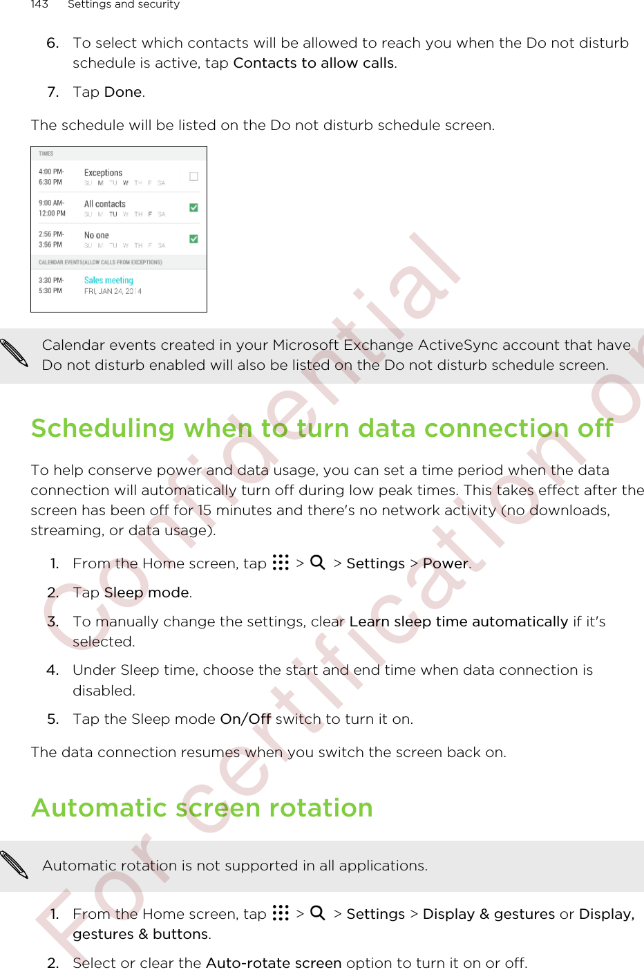 6. To select which contacts will be allowed to reach you when the Do not disturbschedule is active, tap Contacts to allow calls.7. Tap Done.The schedule will be listed on the Do not disturb schedule screen.Calendar events created in your Microsoft Exchange ActiveSync account that haveDo not disturb enabled will also be listed on the Do not disturb schedule screen.Scheduling when to turn data connection offTo help conserve power and data usage, you can set a time period when the dataconnection will automatically turn off during low peak times. This takes effect after thescreen has been off for 15 minutes and there&apos;s no network activity (no downloads,streaming, or data usage).1. From the Home screen, tap   &gt;   &gt; Settings &gt; Power.2. Tap Sleep mode.3. To manually change the settings, clear Learn sleep time automatically if it&apos;sselected.4. Under Sleep time, choose the start and end time when data connection isdisabled.5. Tap the Sleep mode On/Off switch to turn it on.The data connection resumes when you switch the screen back on.Automatic screen rotationAutomatic rotation is not supported in all applications.1. From the Home screen, tap   &gt;   &gt; Settings &gt; Display &amp; gestures or Display,gestures &amp; buttons.2. Select or clear the Auto-rotate screen option to turn it on or off.143 Settings and security        Confidential  For certification only