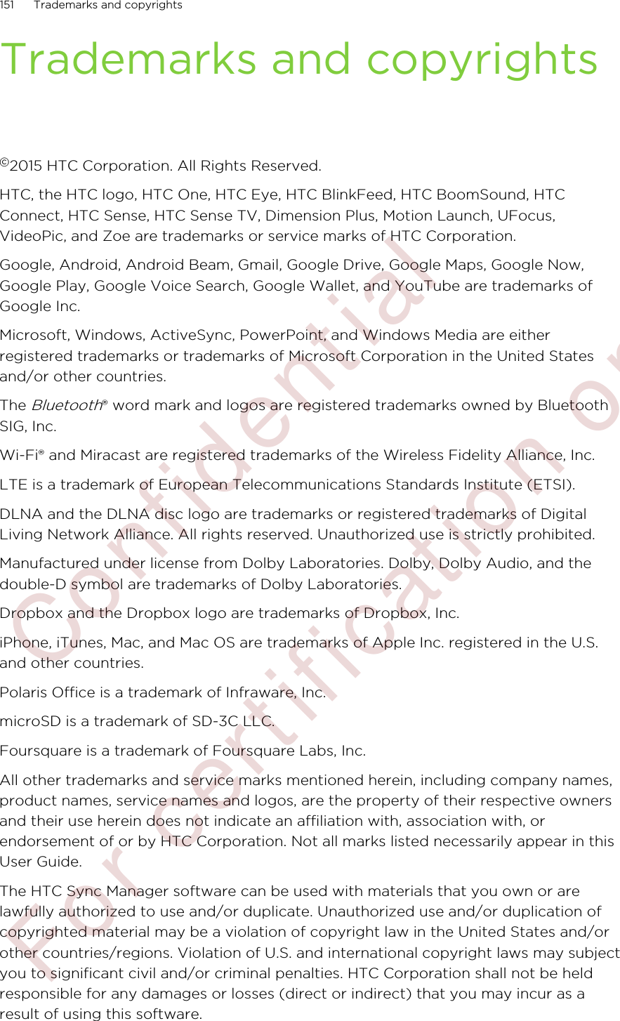 Trademarks and copyrights©2015 HTC Corporation. All Rights Reserved.HTC, the HTC logo, HTC One, HTC Eye, HTC BlinkFeed, HTC BoomSound, HTCConnect, HTC Sense, HTC Sense TV, Dimension Plus, Motion Launch, UFocus,VideoPic, and Zoe are trademarks or service marks of HTC Corporation.Google, Android, Android Beam, Gmail, Google Drive, Google Maps, Google Now,Google Play, Google Voice Search, Google Wallet, and YouTube are trademarks ofGoogle Inc.Microsoft, Windows, ActiveSync, PowerPoint, and Windows Media are eitherregistered trademarks or trademarks of Microsoft Corporation in the United Statesand/or other countries.The Bluetooth® word mark and logos are registered trademarks owned by BluetoothSIG, Inc.Wi-Fi® and Miracast are registered trademarks of the Wireless Fidelity Alliance, Inc.LTE is a trademark of European Telecommunications Standards Institute (ETSI).DLNA and the DLNA disc logo are trademarks or registered trademarks of DigitalLiving Network Alliance. All rights reserved. Unauthorized use is strictly prohibited.Manufactured under license from Dolby Laboratories. Dolby, Dolby Audio, and thedouble-D symbol are trademarks of Dolby Laboratories.Dropbox and the Dropbox logo are trademarks of Dropbox, Inc.iPhone, iTunes, Mac, and Mac OS are trademarks of Apple Inc. registered in the U.S.and other countries.Polaris Office is a trademark of Infraware, Inc.microSD is a trademark of SD-3C LLC.Foursquare is a trademark of Foursquare Labs, Inc.All other trademarks and service marks mentioned herein, including company names,product names, service names and logos, are the property of their respective ownersand their use herein does not indicate an affiliation with, association with, orendorsement of or by HTC Corporation. Not all marks listed necessarily appear in thisUser Guide.The HTC Sync Manager software can be used with materials that you own or arelawfully authorized to use and/or duplicate. Unauthorized use and/or duplication ofcopyrighted material may be a violation of copyright law in the United States and/orother countries/regions. Violation of U.S. and international copyright laws may subjectyou to significant civil and/or criminal penalties. HTC Corporation shall not be heldresponsible for any damages or losses (direct or indirect) that you may incur as aresult of using this software.151 Trademarks and copyrights        Confidential  For certification only