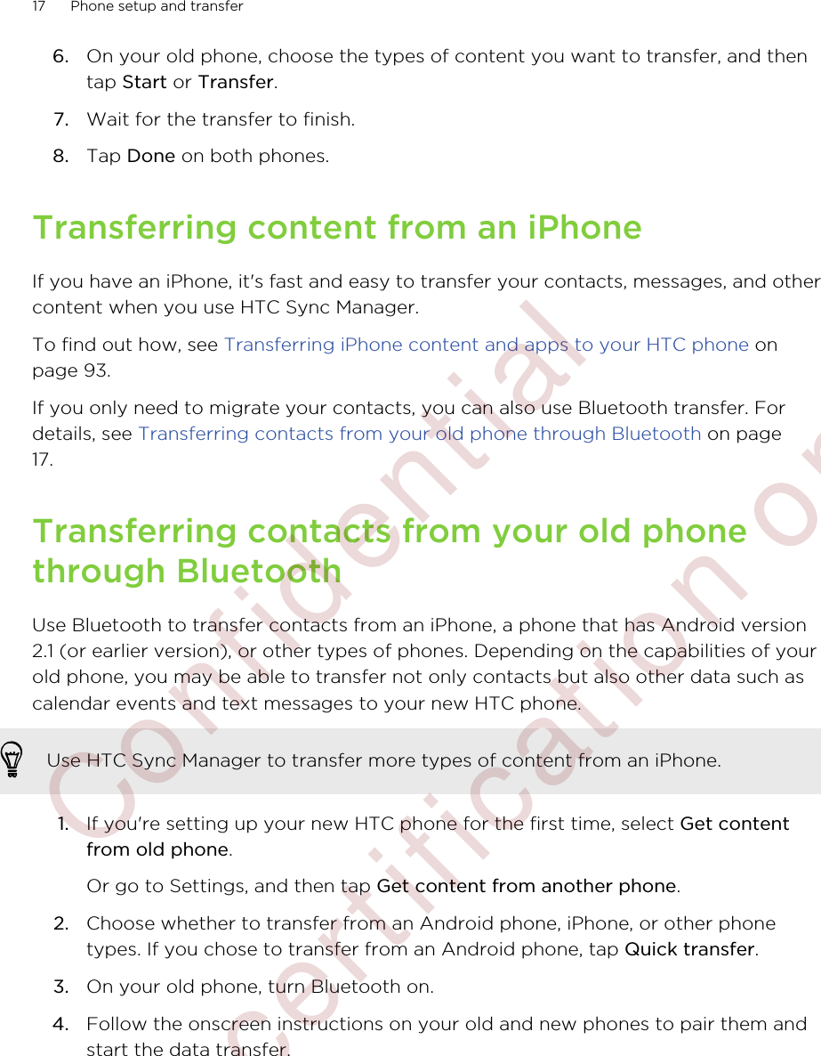 6. On your old phone, choose the types of content you want to transfer, and thentap Start or Transfer.7. Wait for the transfer to finish.8. Tap Done on both phones.Transferring content from an iPhoneIf you have an iPhone, it&apos;s fast and easy to transfer your contacts, messages, and othercontent when you use HTC Sync Manager.To find out how, see Transferring iPhone content and apps to your HTC phone onpage 93.If you only need to migrate your contacts, you can also use Bluetooth transfer. Fordetails, see Transferring contacts from your old phone through Bluetooth on page17.Transferring contacts from your old phonethrough BluetoothUse Bluetooth to transfer contacts from an iPhone, a phone that has Android version2.1 (or earlier version), or other types of phones. Depending on the capabilities of yourold phone, you may be able to transfer not only contacts but also other data such ascalendar events and text messages to your new HTC phone.Use HTC Sync Manager to transfer more types of content from an iPhone.1. If you&apos;re setting up your new HTC phone for the first time, select Get contentfrom old phone. Or go to Settings, and then tap Get content from another phone.2. Choose whether to transfer from an Android phone, iPhone, or other phonetypes. If you chose to transfer from an Android phone, tap Quick transfer.3. On your old phone, turn Bluetooth on.4. Follow the onscreen instructions on your old and new phones to pair them andstart the data transfer.17 Phone setup and transfer        Confidential  For certification only
