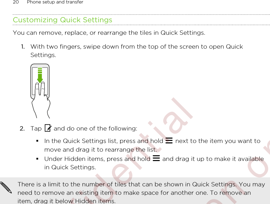Customizing Quick SettingsYou can remove, replace, or rearrange the tiles in Quick Settings.1. With two fingers, swipe down from the top of the screen to open QuickSettings. 2. Tap   and do one of the following:§In the Quick Settings list, press and hold   next to the item you want tomove and drag it to rearrange the list.§Under Hidden items, press and hold   and drag it up to make it availablein Quick Settings.There is a limit to the number of tiles that can be shown in Quick Settings. You mayneed to remove an existing item to make space for another one. To remove anitem, drag it below Hidden items.20 Phone setup and transfer        Confidential  For certification only