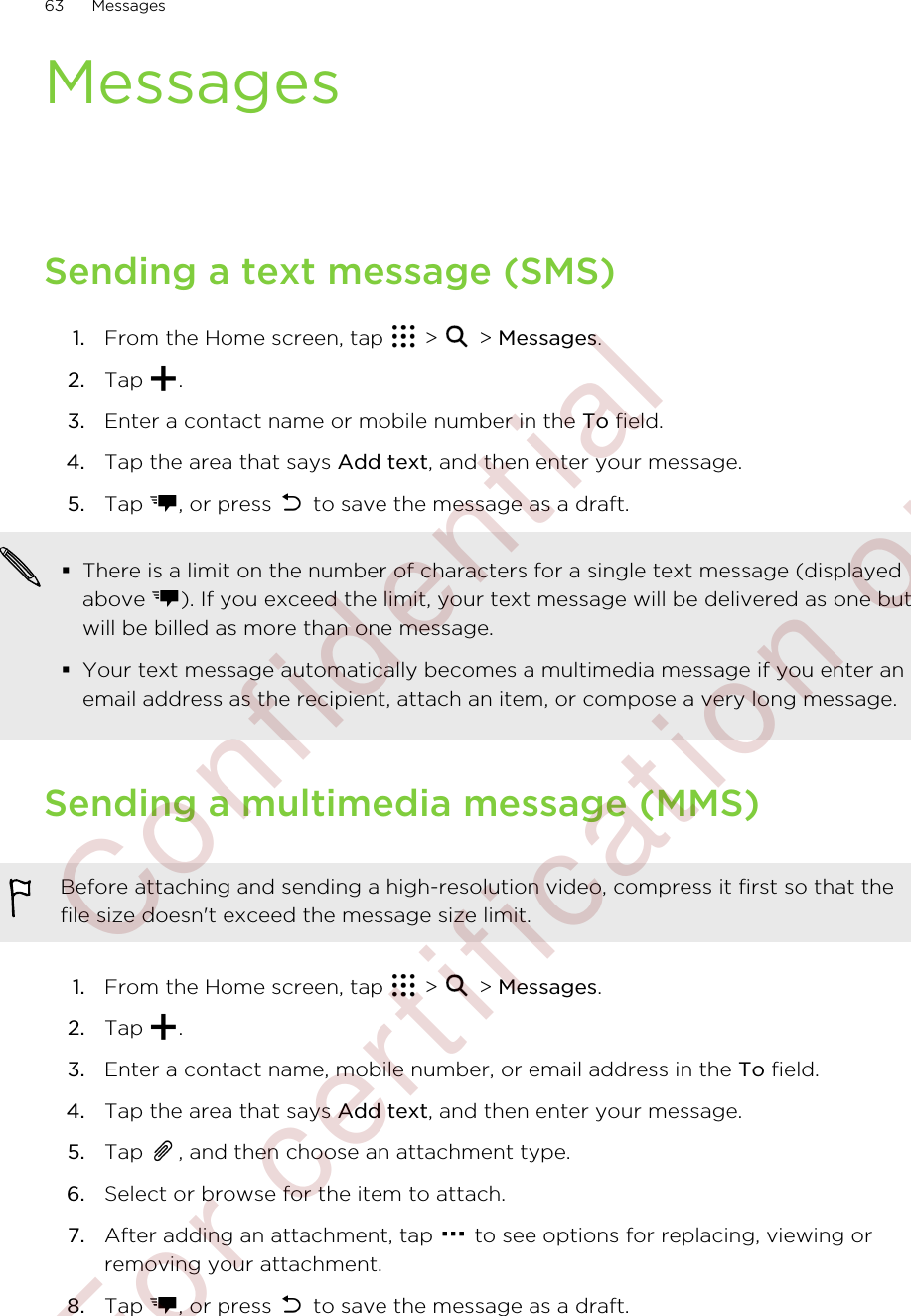 MessagesSending a text message (SMS)1. From the Home screen, tap   &gt;   &gt; Messages.2. Tap  .3. Enter a contact name or mobile number in the To field.4. Tap the area that says Add text, and then enter your message.5. Tap  , or press   to save the message as a draft. §There is a limit on the number of characters for a single text message (displayedabove  ). If you exceed the limit, your text message will be delivered as one butwill be billed as more than one message.§Your text message automatically becomes a multimedia message if you enter anemail address as the recipient, attach an item, or compose a very long message.Sending a multimedia message (MMS)Before attaching and sending a high-resolution video, compress it first so that thefile size doesn&apos;t exceed the message size limit.1. From the Home screen, tap   &gt;   &gt; Messages.2. Tap  .3. Enter a contact name, mobile number, or email address in the To field.4. Tap the area that says Add text, and then enter your message.5. Tap  , and then choose an attachment type.6. Select or browse for the item to attach.7. After adding an attachment, tap   to see options for replacing, viewing orremoving your attachment.8. Tap  , or press   to save the message as a draft.63 Messages        Confidential  For certification only
