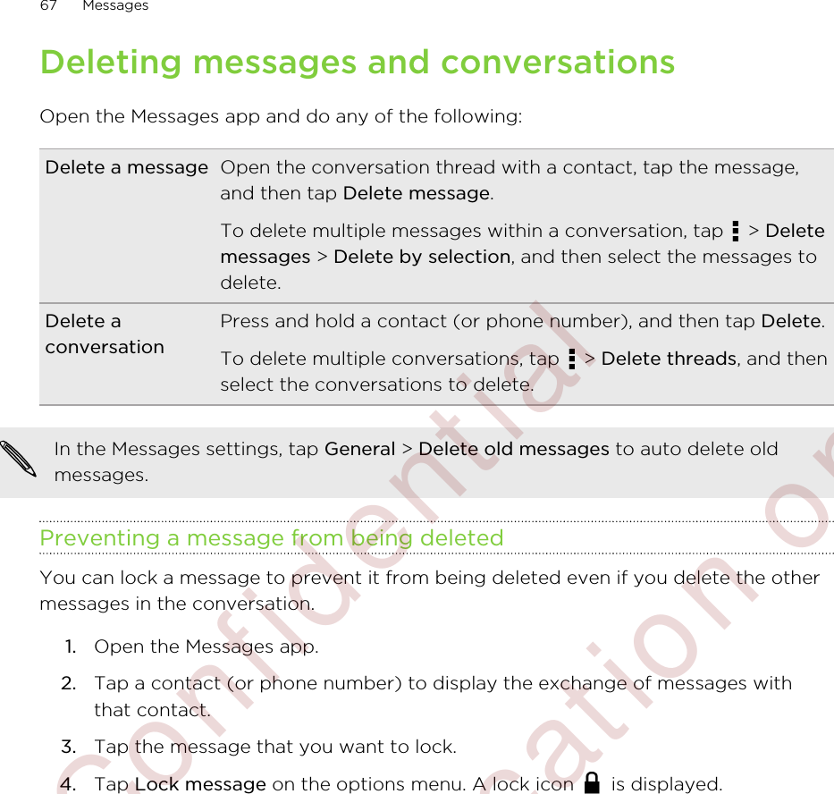 Deleting messages and conversationsOpen the Messages app and do any of the following:Delete a message Open the conversation thread with a contact, tap the message,and then tap Delete message.To delete multiple messages within a conversation, tap   &gt; Deletemessages &gt; Delete by selection, and then select the messages todelete.Delete aconversationPress and hold a contact (or phone number), and then tap Delete.To delete multiple conversations, tap   &gt; Delete threads, and thenselect the conversations to delete.In the Messages settings, tap General &gt; Delete old messages to auto delete oldmessages.Preventing a message from being deletedYou can lock a message to prevent it from being deleted even if you delete the othermessages in the conversation.1. Open the Messages app.2. Tap a contact (or phone number) to display the exchange of messages withthat contact.3. Tap the message that you want to lock.4. Tap Lock message on the options menu. A lock icon   is displayed.67 Messages        Confidential  For certification only