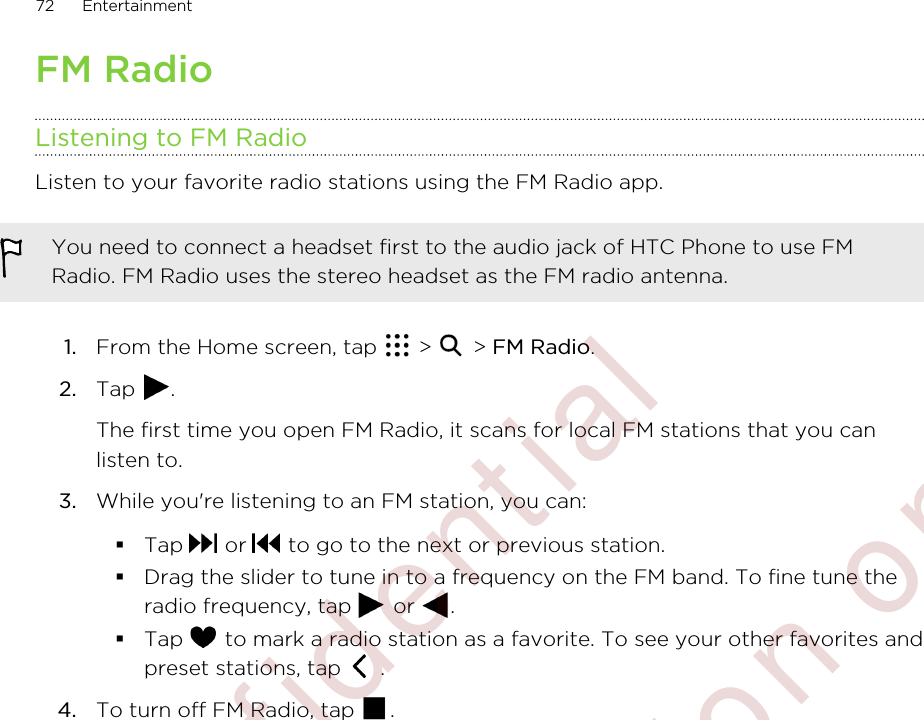 FM RadioListening to FM RadioListen to your favorite radio stations using the FM Radio app.You need to connect a headset first to the audio jack of HTC Phone to use FMRadio. FM Radio uses the stereo headset as the FM radio antenna.1. From the Home screen, tap   &gt;   &gt; FM Radio.2. Tap  . The first time you open FM Radio, it scans for local FM stations that you canlisten to.3. While you&apos;re listening to an FM station, you can:§Tap   or   to go to the next or previous station.§Drag the slider to tune in to a frequency on the FM band. To fine tune theradio frequency, tap   or  .§Tap   to mark a radio station as a favorite. To see your other favorites andpreset stations, tap   .4. To turn off FM Radio, tap  .72 Entertainment        Confidential  For certification only