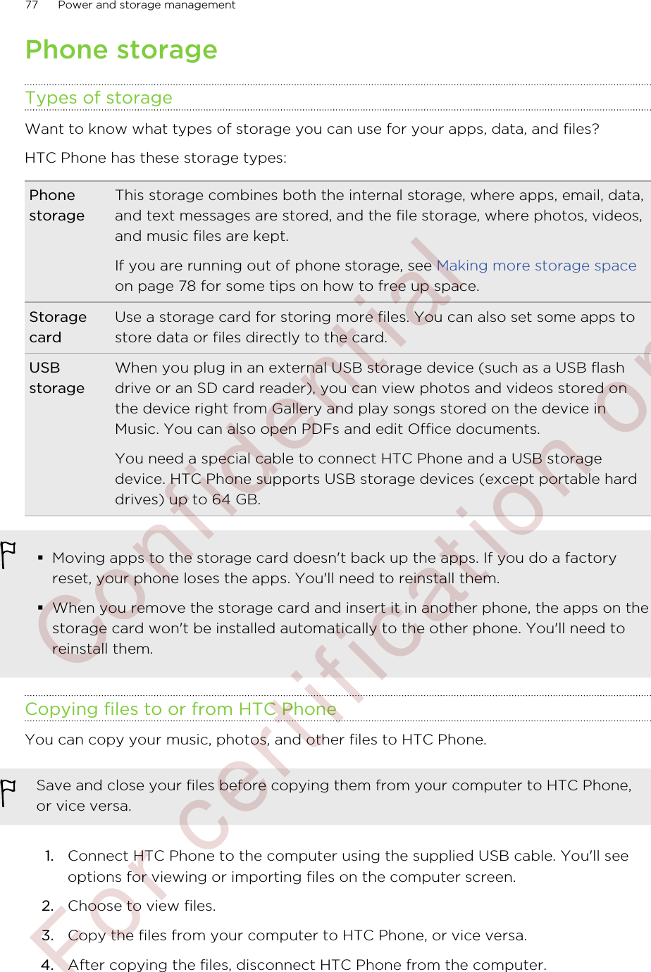 Phone storageTypes of storageWant to know what types of storage you can use for your apps, data, and files?HTC Phone has these storage types:PhonestorageThis storage combines both the internal storage, where apps, email, data,and text messages are stored, and the file storage, where photos, videos,and music files are kept.If you are running out of phone storage, see Making more storage spaceon page 78 for some tips on how to free up space.StoragecardUse a storage card for storing more files. You can also set some apps tostore data or files directly to the card.USBstorageWhen you plug in an external USB storage device (such as a USB flashdrive or an SD card reader), you can view photos and videos stored onthe device right from Gallery and play songs stored on the device inMusic. You can also open PDFs and edit Office documents.You need a special cable to connect HTC Phone and a USB storagedevice. HTC Phone supports USB storage devices (except portable harddrives) up to 64 GB.§Moving apps to the storage card doesn&apos;t back up the apps. If you do a factoryreset, your phone loses the apps. You&apos;ll need to reinstall them.§When you remove the storage card and insert it in another phone, the apps on thestorage card won&apos;t be installed automatically to the other phone. You&apos;ll need toreinstall them.Copying files to or from HTC PhoneYou can copy your music, photos, and other files to HTC Phone.Save and close your files before copying them from your computer to HTC Phone,or vice versa.1. Connect HTC Phone to the computer using the supplied USB cable. You&apos;ll seeoptions for viewing or importing files on the computer screen.2. Choose to view files.3. Copy the files from your computer to HTC Phone, or vice versa.4. After copying the files, disconnect HTC Phone from the computer.77 Power and storage management        Confidential  For certification only