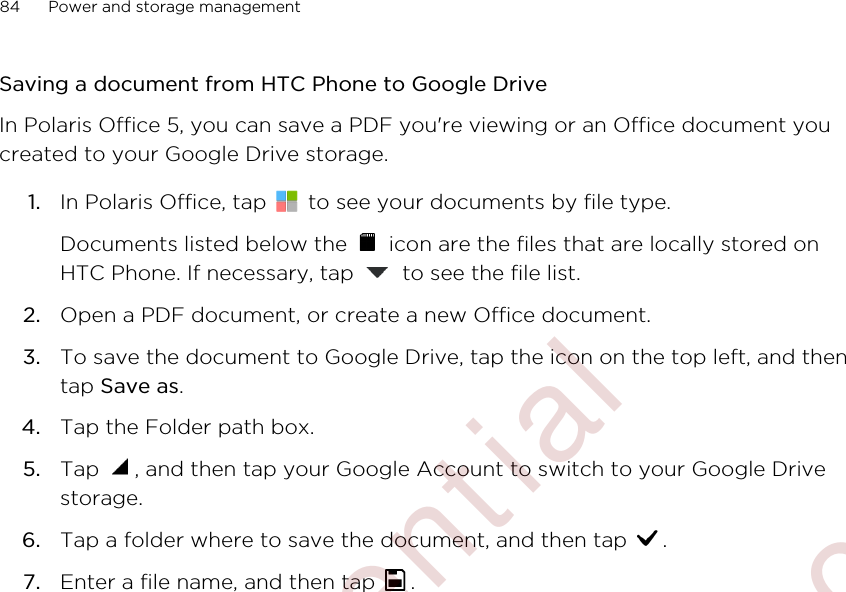 Saving a document from HTC Phone to Google DriveIn Polaris Office 5, you can save a PDF you&apos;re viewing or an Office document youcreated to your Google Drive storage.1. In Polaris Office, tap   to see your documents by file type. Documents listed below the   icon are the files that are locally stored onHTC Phone. If necessary, tap   to see the file list.2. Open a PDF document, or create a new Office document.3. To save the document to Google Drive, tap the icon on the top left, and thentap Save as.4. Tap the Folder path box.5. Tap  , and then tap your Google Account to switch to your Google Drivestorage.6. Tap a folder where to save the document, and then tap  .7. Enter a file name, and then tap  .84 Power and storage management        Confidential  For certification only