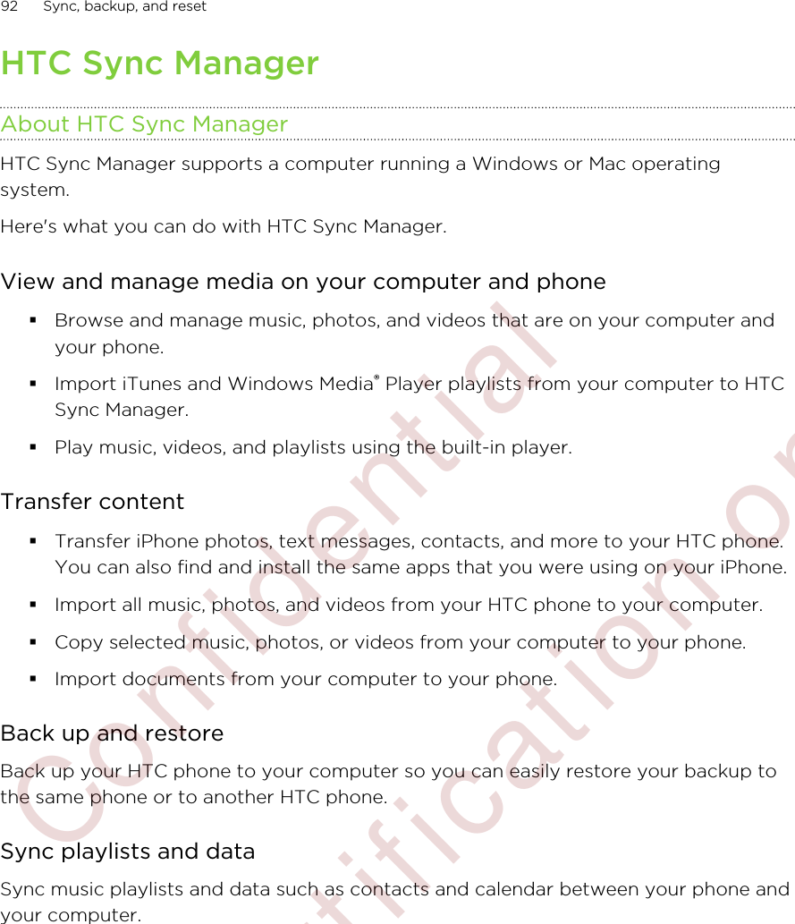 HTC Sync ManagerAbout HTC Sync ManagerHTC Sync Manager supports a computer running a Windows or Mac operatingsystem.Here&apos;s what you can do with HTC Sync Manager.View and manage media on your computer and phone§Browse and manage music, photos, and videos that are on your computer andyour phone.§Import iTunes and Windows Media® Player playlists from your computer to HTCSync Manager.§Play music, videos, and playlists using the built-in player.Transfer content§Transfer iPhone photos, text messages, contacts, and more to your HTC phone.You can also find and install the same apps that you were using on your iPhone.§Import all music, photos, and videos from your HTC phone to your computer.§Copy selected music, photos, or videos from your computer to your phone.§Import documents from your computer to your phone.Back up and restoreBack up your HTC phone to your computer so you can easily restore your backup tothe same phone or to another HTC phone.Sync playlists and dataSync music playlists and data such as contacts and calendar between your phone andyour computer.92 Sync, backup, and reset        Confidential  For certification only