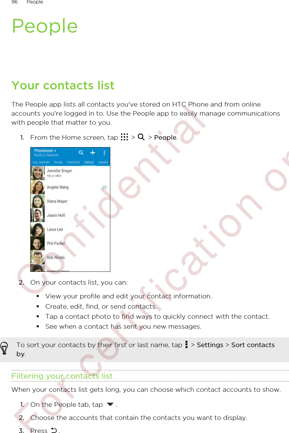 PeopleYour contacts listThe People app lists all contacts you&apos;ve stored on HTC Phone and from onlineaccounts you&apos;re logged in to. Use the People app to easily manage communicationswith people that matter to you.1. From the Home screen, tap   &gt;   &gt; People. 2. On your contacts list, you can:§View your profile and edit your contact information.§Create, edit, find, or send contacts.§Tap a contact photo to find ways to quickly connect with the contact.§See when a contact has sent you new messages.To sort your contacts by their first or last name, tap   &gt; Settings &gt; Sort contactsby.Filtering your contacts listWhen your contacts list gets long, you can choose which contact accounts to show.1. On the People tab, tap  .2. Choose the accounts that contain the contacts you want to display.3. Press  .96 People        Confidential  For certification only