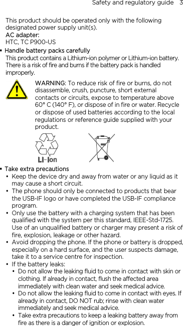 Safety and regulatory guide    3 This product should be operated only with the following designated power supply unit(s). AC adapter: HTC, TC P900-US  Handle battery packs carefully This product contains a Lithium-ion polymer or Lithium-ion battery. There is a risk of fire and burns if the battery pack is handled improperly.    WARNING: To reduce risk of fire or burns, do not disassemble, crush, puncture, short external contacts or circuits, expose to temperature above 60° C (140° F), or dispose of in fire or water. Recycle or dispose of used batteries according to the local regulations or reference guide supplied with your product.   Take extra precautions  Keep the device dry and away from water or any liquid as it may cause a short circuit.  The phone should only be connected to products that bear the USB-IF logo or have completed the USB-IF compliance program.  Only use the battery with a charging system that has been qualified with the system per this standard, IEEE-Std-1725. Use of an unqualified battery or charger may present a risk of fire, explosion, leakage or other hazard.  Avoid dropping the phone. If the phone or battery is dropped, especially on a hard surface, and the user suspects damage, take it to a service centre for inspection.  If the battery leaks:    Do not allow the leaking fluid to come in contact with skin or clothing. If already in contact, flush the affected area immediately with clean water and seek medical advice.    Do not allow the leaking fluid to come in contact with eyes. If already in contact, DO NOT rub; rinse with clean water immediately and seek medical advice.    Take extra precautions to keep a leaking battery away from fire as there is a danger of ignition or explosion.   