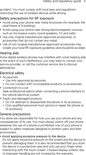 Safety and regulatory guide    5 accident. You must comply with local laws and regulations restricting the use of wireless devices while driving. Safety precautions for RF exposure  Avoid using your phone near metal structures (for example, the steel frame of a building).  Avoid using your phone near strong electromagnetic sources, such as microwave ovens, sound speakers, TV and radio.  Use only original manufacturer-approved accessories, or accessories that do not contain any metal.  Use of non-original manufacturer-approved accessories may violate your local RF exposure guidelines and should be avoided. Hearing aids Some digital wireless phones may interfere with some hearing aids. In the event of such interference, you may want to consult your service provider, or call the customer service line to discuss alternatives. Electrical safety  Accessories  Use only approved accessories.  Do not connect with incompatible products or accessories.  Connection to a car Seek professional advice when connecting a phone interface to the vehicle electrical system.  Faulty and damaged products  Do not attempt to disassemble the phone or its accessory.  Only qualified personnel must service or repair the phone or its accessory.   General precautions You alone are responsible for how you use your phone and any consequences of its use. You must always switch off your phone wherever the use of a phone is prohibited. Use of your phone is subject to safety measures designed to protect users and their environment.  Avoid applying excessive pressure to the device Do not apply excessive pressure on the screen and the device to prevent damaging them. It is also recommended that you store the device in a protective case and only use your finger when interacting with the touch screen. Cracked display screens due to improper handling are not covered by the warranty. 