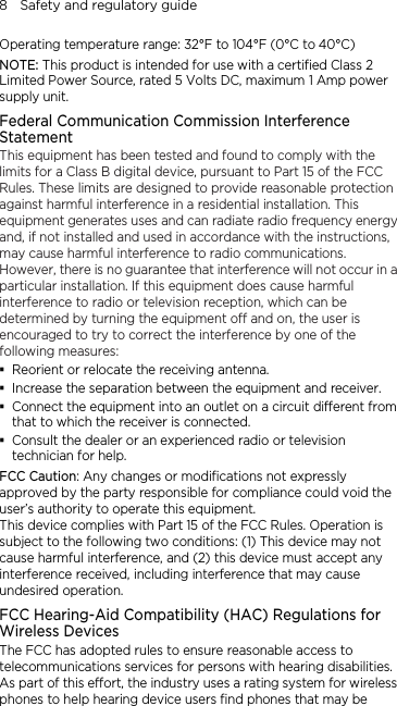 8    Safety and regulatory guide Operating temperature range: 32°F to 104°F (0°C to 40°C) NOTE: This product is intended for use with a certified Class 2 Limited Power Source, rated 5 Volts DC, maximum 1 Amp power supply unit. Federal Communication Commission Interference Statement This equipment has been tested and found to comply with the limits for a Class B digital device, pursuant to Part 15 of the FCC Rules. These limits are designed to provide reasonable protection against harmful interference in a residential installation. This equipment generates uses and can radiate radio frequency energy and, if not installed and used in accordance with the instructions, may cause harmful interference to radio communications. However, there is no guarantee that interference will not occur in a particular installation. If this equipment does cause harmful interference to radio or television reception, which can be determined by turning the equipment off and on, the user is encouraged to try to correct the interference by one of the following measures:  Reorient or relocate the receiving antenna.    Increase the separation between the equipment and receiver.  Connect the equipment into an outlet on a circuit different from that to which the receiver is connected.  Consult the dealer or an experienced radio or television technician for help.   FCC Caution: Any changes or modifications not expressly approved by the party responsible for compliance could void the user’s authority to operate this equipment. This device complies with Part 15 of the FCC Rules. Operation is subject to the following two conditions: (1) This device may not cause harmful interference, and (2) this device must accept any interference received, including interference that may cause undesired operation. FCC Hearing-Aid Compatibility (HAC) Regulations for Wireless Devices The FCC has adopted rules to ensure reasonable access to telecommunications services for persons with hearing disabilities. As part of this effort, the industry uses a rating system for wireless phones to help hearing device users find phones that may be 